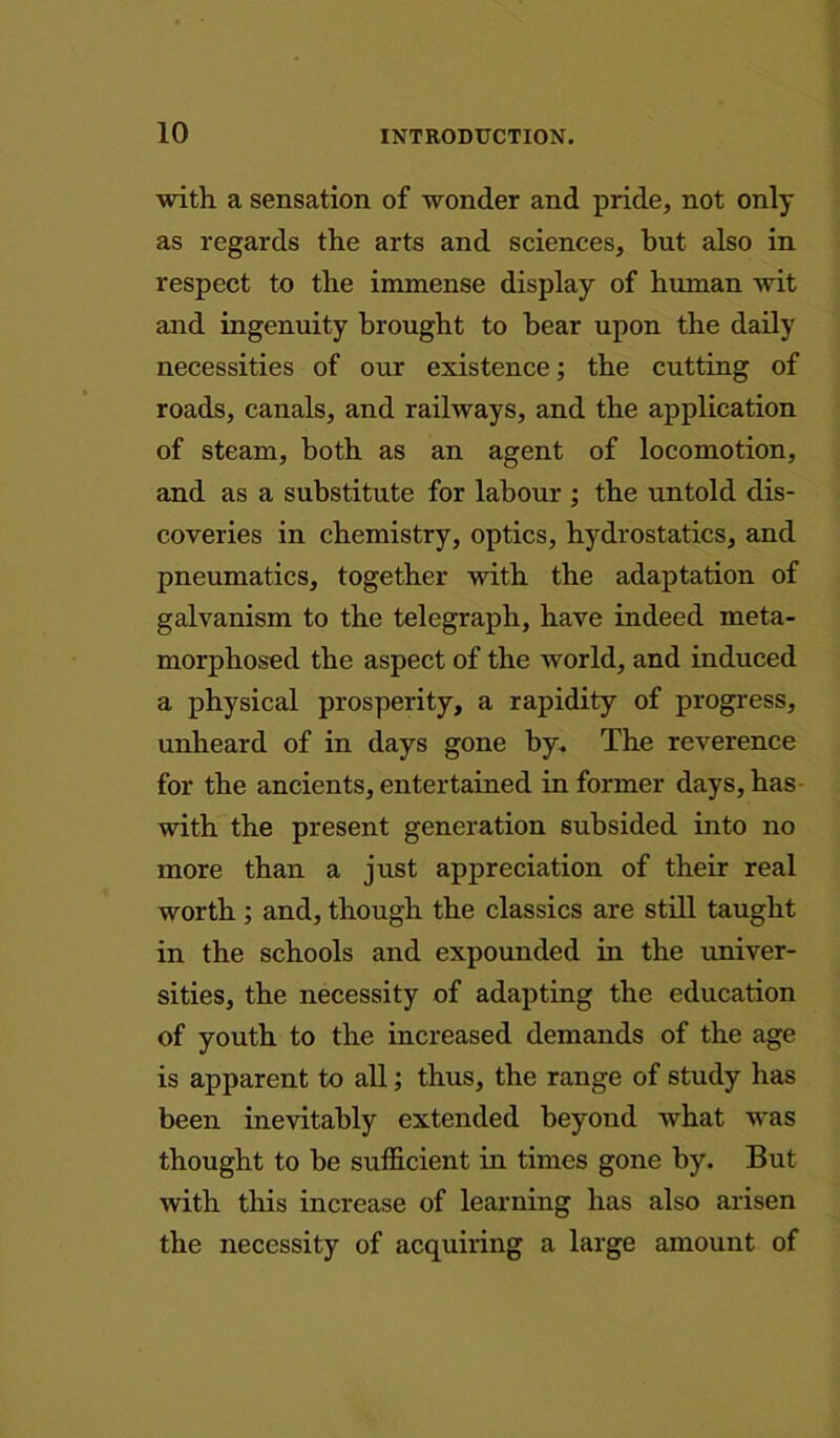 with a sensation of wonder and pride, not only as regards the arts and sciences, but also in respect to the immense display of human wit and ingenuity brought to bear upon the daily necessities of our existence; the cutting of roads, canals, and railways, and the application of steam, both as an agent of locomotion, and as a substitute for labour ; the untold dis- coveries in chemistry, optics, hydrostatics, and pneumatics, together -with the adaptation of galvanism to the telegraph, have indeed meta- morphosed the aspect of the world, and induced a physical prosperity, a rapidity of progress, unheard of in days gone by. The reverence for the ancients, entertained in former days, has with the present generation subsided into no more than a just appreciation of their real worth; and, though the classics are still taught in the schools and expounded in the univer- sities, the necessity of adapting the education of youth to the increased demands of the age is apparent to all; thus, the range of study has been inevitably extended beyond what was thought to be sufficient in times gone by. But with this increase of learning has also arisen the necessity of acquiring a large amount of