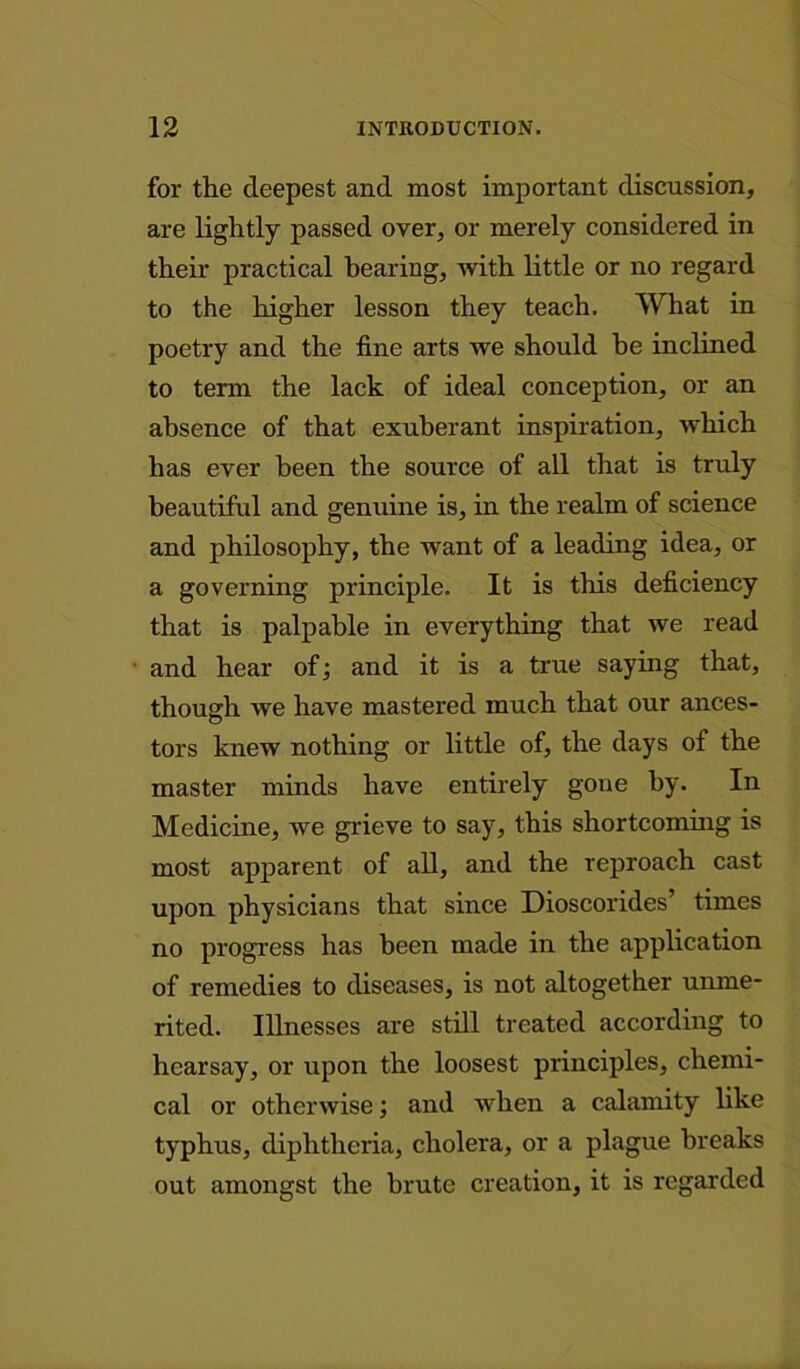 for the deepest and most important discussion, are lightly passed over, or merely considered in their practical beariug, with little or no regard to the higher lesson they teach. What in poetry and the fine arts we should he inclined to term the lack of ideal conception, or an absence of that exuberant inspiration, which has ever been the source of all that is truly beautiful and genuine is, in the realm of science and philosophy, the want of a leading idea, or a governing principle. It is this deficiency that is palpable in everything that we read and hear of; and it is a true saying that, though we have mastered much that our ances- tors knew nothing or little of, the days of the master minds have entirely gone by. In Medicine, we grieve to say, this shortcoming is most apparent of all, and the reproach cast upon physicians that since Dioscorides’ times no progress has been made in the application of remedies to diseases, is not altogether unme- rited. Illnesses are still treated according to hearsay, or upon the loosest principles, chemi- cal or otherwise; and when a calamity like typhus, diphtheria, cholera, or a plague breaks out amongst the brute creation, it is regarded