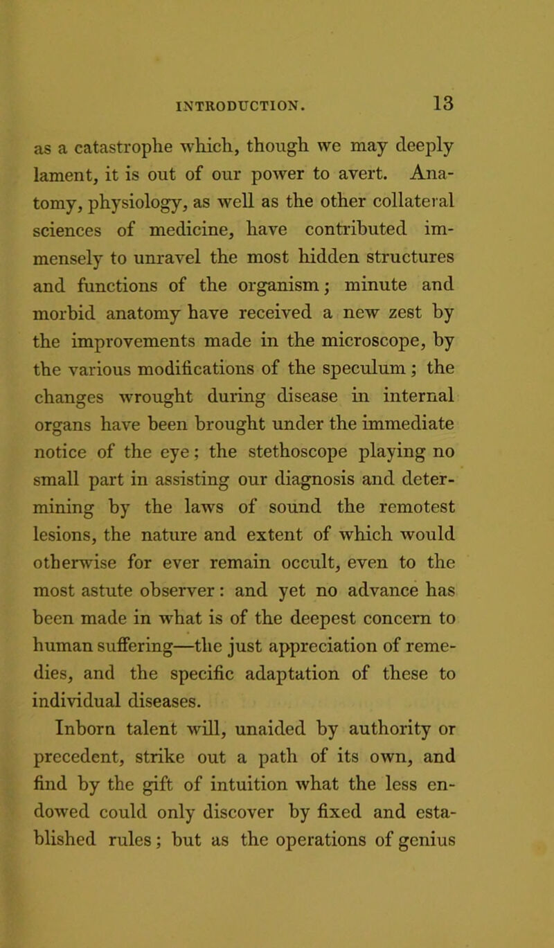 as a catastrophe which, though we may deeply lament, it is out of our power to avert. Ana- tomy, physiology, as well as the other collateral sciences of medicine, have contributed im- mensely to unravel the most hidden structures and functions of the organism; minute and morbid anatomy have received a new zest by the improvements made in the microscope, by the various modifications of the speculum ; the changes wrought during disease in internal organs have been brought under the immediate notice of the eye; the stethoscope playing no small part in assisting our diagnosis and deter- mining by the laws of sound the remotest lesions, the nature and extent of which would otherwise for ever remain occult, even to the most astute observer: and yet no advance has been made in what is of the deepest concern to human suffering—the just appreciation of reme- dies, and the specific adaptation of these to individual diseases. Inborn talent will, unaided by authority or precedent, strike out a path of its own, and find by the gift of intuition what the less en- dowed could only discover by fixed and esta- blished rules; but as the operations of genius