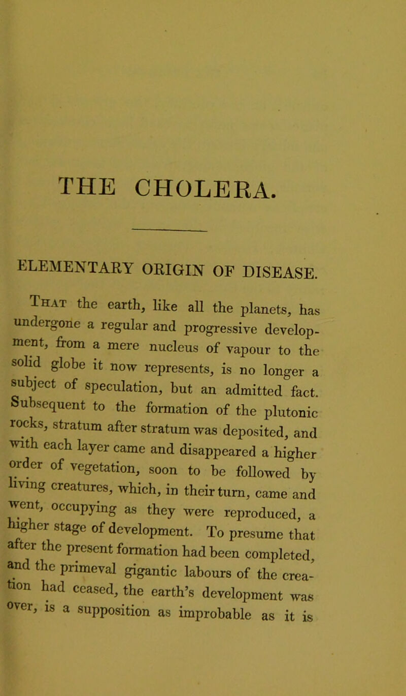 THE CHOLERA. ELEMENTARY ORIGIN OF DISEASE. That the earth, like all the planets, has undergone a regular and progressive develop- ment, from a mere nucleus of vapour to the solid globe it now represents, is no longer a subject of speculation, but an admitted fact. Subsequent to the formation of the plutonic rocks, stratum after stratum was deposited, and with each layer came and disappeared a higher order of vegetation, soon to be followed by hvmg creatures, which, in their turn, came and went, occupying as they were reproduced, a r, ei stage of development. To presume that a tei the present formation had been completed, and the primeval gigantic labours of the crea- tion had ceased, the earth’s development was °ver, is a supposition as improbable as it is