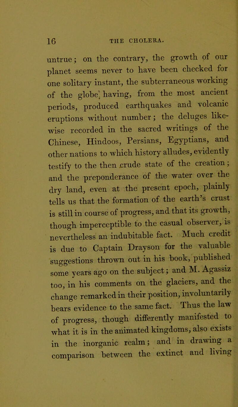 untrue; on the contrary, the growth of our planet seems never to have been checked for one solitary instant, the subterraneous working of the globe1, having, from the most ancient periods, produced earthquakes and volcanic eruptions without number; the deluges like- wise recorded in the sacred writings of the Chinese, Hindoos, Persians, Egyptians, and other nations to which history alludes, evidently testify to the then crude state of the creation; and the preponderance of the water over the dry land, even at the present epoch, plainly tells us that the formation of the earth’s crust is still in course of progress, and that its growth, though imperceptible to the casual observer, is nevertheless an indubitable fact. Much credit is due to Captain Drayson for the valuable suggestions thrown out in his book, published some years ago on the subject; and M. Agassiz too, in his comments on the glaciers, and the change remarked in their position, involuntarily bears evidence to the same fact. Thus the law of progress, though differently manifested to what it is in the animated kingdoms, also exists in the inorganic realm; and in drawing a comparison between the extinct and living