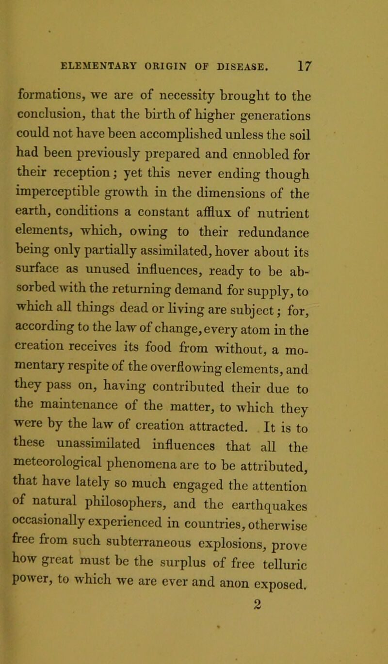 formations, we are of necessity brought to the conclusion, that the birth of higher generations could not have been accomplished unless the soil had been previously prepared and ennobled for their reception; yet this never ending though imperceptible growth in the dimensions of the earth, conditions a constant afflux of nutrient elements, which, owing to their redundance being only partially assimilated, hover about its surface as unused influences, ready to be ab- sorbed with the returning demand for supply, to which all things dead or living are subject; for, according to the law of change, every atom in the creation receives its food from without, a mo- mentary respite of the overflowing elements, and they pass on, having contributed their due to the maintenance of the matter, to which they were by the law of creation attracted. It is to these unassimilated influences that all the meteorological phenomena are to be attributed, that have lately so much engaged the attention of natural philosophers, and the earthquakes occasionally experienced in countries, otherwise free from such subterraneous explosions, prove how great must be the surplus of free telluric power, to which we are ever and anon exposed. 2