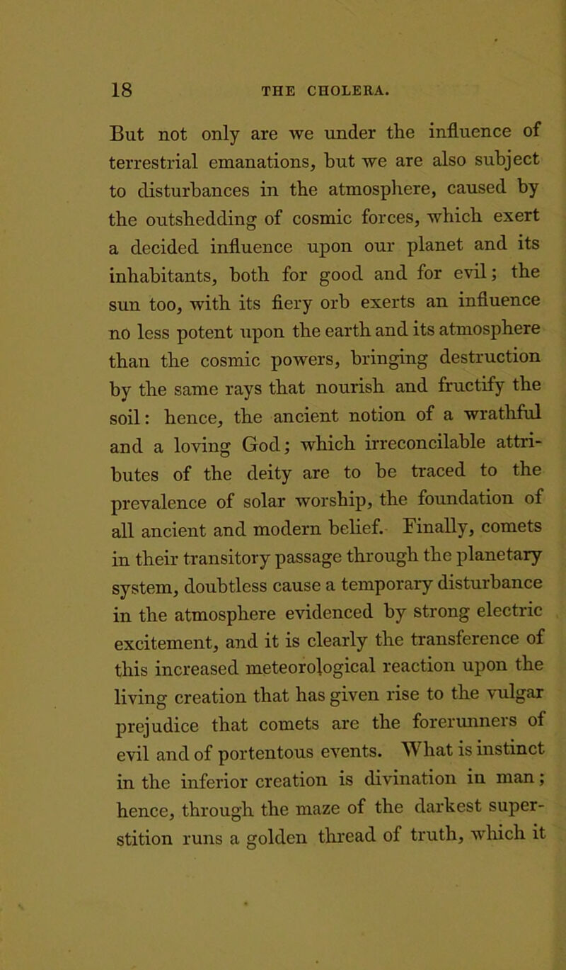 But not only are we under the influence of terrestrial emanations, hut we are also subject to disturbances in the atmosphere, caused by the outshedding of cosmic forces, which exert a decided influence upon our planet and its inhabitants, both for good and for evil; the sun too, with its fiery orb exerts an influence no less potent upon the earth and its atmosphere than the cosmic powers, bringing destruction by the same rays that nourish and fructify the soil: hence, the ancient notion of a wrathful and a loving God; which irreconcilable attri- butes of the deity are to be traced to the prevalence of solar worship, the foundation of all ancient and modern belief. Finally, comets in their transitory passage through the planetary system, doubtless cause a temporary disturbance in the atmosphere evidenced by strong electric excitement, and it is clearly the transference of this increased meteorological reaction upon the living creation that has given rise to the vulgar prejudice that comets are the forerunneis of evil and of portentous events. W hat is instinct in the inferior creation is divination in man; hence, through the maze of the darkest super- stition runs a golden thread of truth, which it