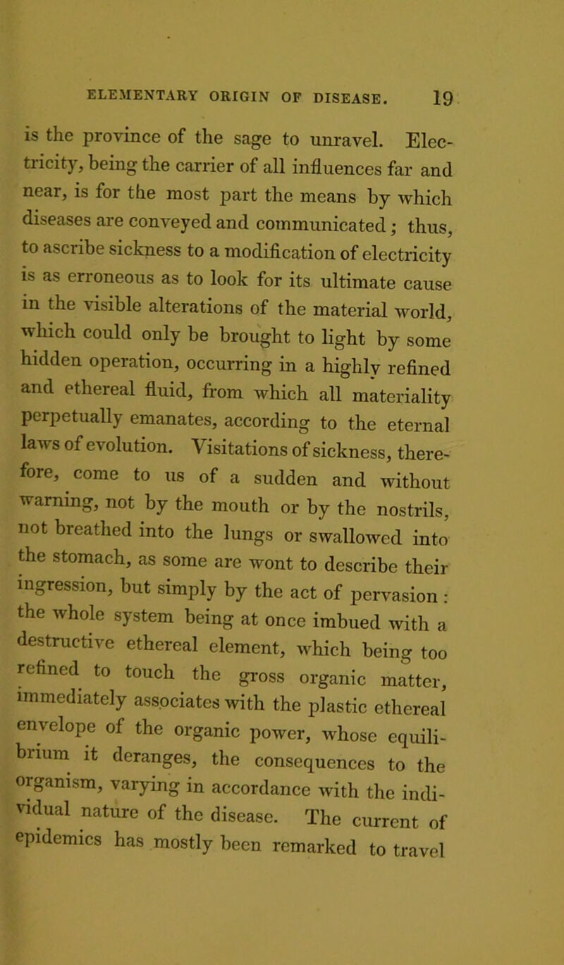 is the province of the sage to unravel. Elec- tricity, being the carrier of all influences far and near, is for the most part the means by which diseases are conveyed and communicated; thus, to ascribe sickness to a modification of electricity is as erroneous as to look for its ultimate cause in the visible alterations of the material world, which could only be brought to light by some hidden operation, occurring in a highly refined and ethereal fluid, from which all materiality perpetually emanates, according to the eternal laws of evolution. Visitations of sickness, there- fore, come to us of a sudden and without warning, not by the mouth or by the nostrils, not breathed into the lungs or swallowed into the stomach, as some are wont to describe their ingression, but simply by the act of pervasion : the whole system being at once imbued with a destructive ethereal element, which being too refined to touch the gross organic matter, immediately associates with the plastic ethereal envelope of the organic power, whose equili- brium it deranges, the consequences to the organism, varying in accordance with the indi- vidual nature of the disease. The current of epidemics has mostly been remarked to travel