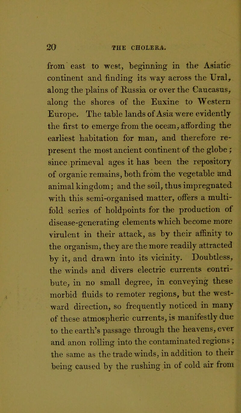 from east to west, beginning in the Asiatic continent and finding its way across the Ural, along the plains of Russia or over the Caucasus, along the shores of the Euxine to Western Europe. The table lands of Asia were evidently the first to emerge from the ocean, affording the earliest habitation for man, and therefore re- present the most ancient continent of the globe; since primeval ages it has been the repository of organic remains, both from the vegetable and animal kingdom; and the soil, thus impregnated with this semi-organised matter, offers a multi- fold series of holdpoints for the production of disease-generating elements which become more virulent in their attack, as by their affinity to the organism, they are the more readily attracted by it, and drawn into its vicinity. Doubtless, the winds and divers electric currents contri- bute, in no small degree, in conveying these morbid fluids to remoter regions, but the west- ward direction, so frequently noticed in many of these atmospheric currents, is manifestly due to the earth’s passage through the heavens, ever and anon rolling into the contaminated regions ; the same as the trade winds, in addition to their being caused by the rushing in of cold air from