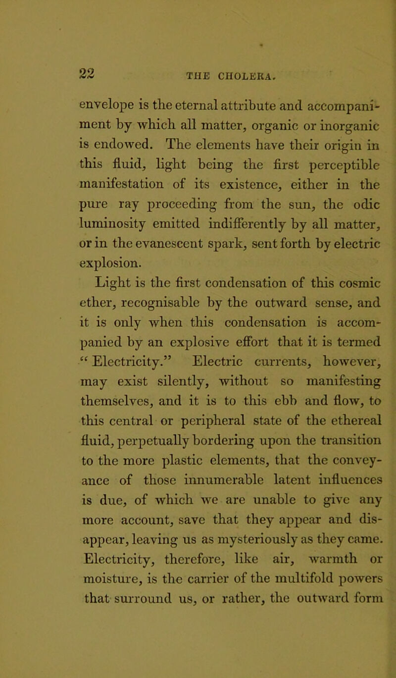 envelope is the eternal attribute and accompani- ment by which all matter, organic or inorganic is endowed. The elements have their origin in this fluid, light being the first perceptible manifestation of its existence, either in the pure ray proceeding from the sun, the odic luminosity emitted indifferently by all matter, or in the evanescent spark, sent forth by electric explosion. Light is the first condensation of this cosmic ether, recognisable by the outward sense, and it is only when this condensation is accom- panied by an explosive effort that it is termed “ Electricity.” Electric currents, however, may exist silently, without so manifesting themselves, and it is to this ebb and flow, to this central or peripheral state of the ethereal fluid, perpetually bordering upon the transition to the more plastic elements, that the convey- ance of those innumerable latent influences is due, of which we are unable to give any more account, save that they appear and dis- appear, leaving us as mysteriously as they came. Electricity, therefore, like air, warmth or moisture, is the carrier of the multifold powers that surround us, or rather, the outward form