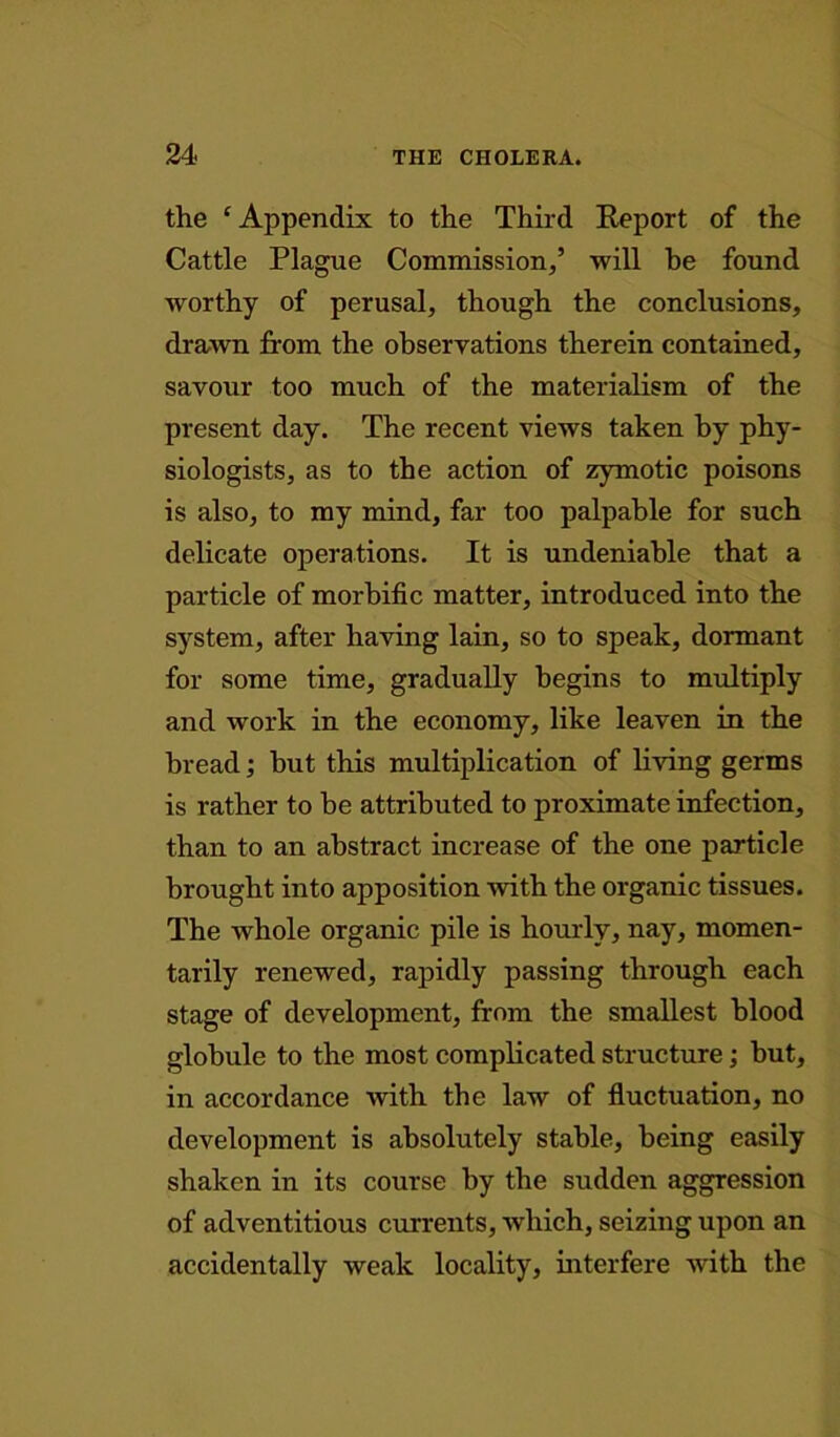 the £ Appendix to the Third Report of the Cattle Plague Commission,’ will he found worthy of perusal, though the conclusions, drawn from the observations therein contained, savour too much of the materialism of the present day. The recent views taken by phy- siologists, as to the action of zymotic poisons is also, to my mind, far too palpable for such delicate operations. It is undeniable that a particle of morbific matter, introduced into the system, after having lain, so to speak, dormant for some time, gradually begins to multiply and work in the economy, like leaven in the bread; but this multiplication of living germs is rather to be attributed to proximate infection, than to an abstract increase of the one particle brought into apposition with the organic tissues. The whole organic pile is hourly, nay, momen- tarily renewed, rapidly passing through each stage of development, from the smallest blood globule to the most complicated structure; but, in accordance with the law of fluctuation, no development is absolutely stable, being easily shaken in its course by the sudden aggression of adventitious currents, which, seizing upon an accidentally weak locality, interfere with the