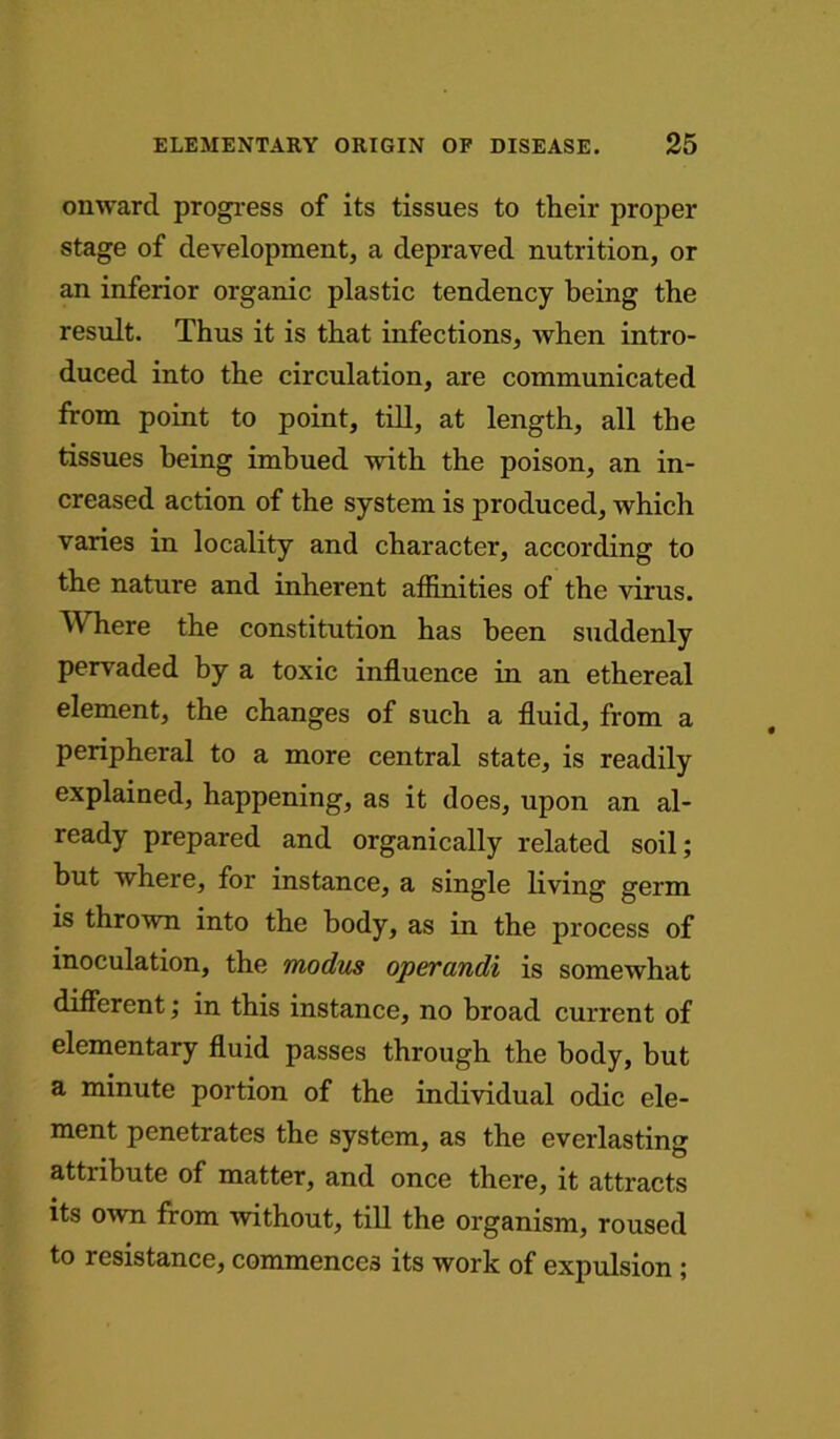 onward progress of its tissues to their proper stage of development, a depraved nutrition, or an inferior organic plastic tendency being the result. Thus it is that infections, when intro- duced into the circulation, are communicated from point to point, till, at length, all the tissues being imbued with the poison, an in- creased action of the system is produced, which varies in locality and character, according to the nature and inherent affinities of the virus. Where the constitution has been suddenly pervaded by a toxic influence in an ethereal element, the changes of such a fluid, from a peripheral to a more central state, is readily explained, happening, as it does, upon an al- ready prepared and organically related soil; but where, for instance, a single living germ is thrown into the body, as in the process of inoculation, the modus operandi is somewhat different; in this instance, no broad current of elementary fluid passes through the body, but a minute portion of the individual odic ele- ment penetrates the system, as the everlasting attribute of matter, and once there, it attracts its own from without, till the organism, roused to resistance, commences its work of expulsion ;