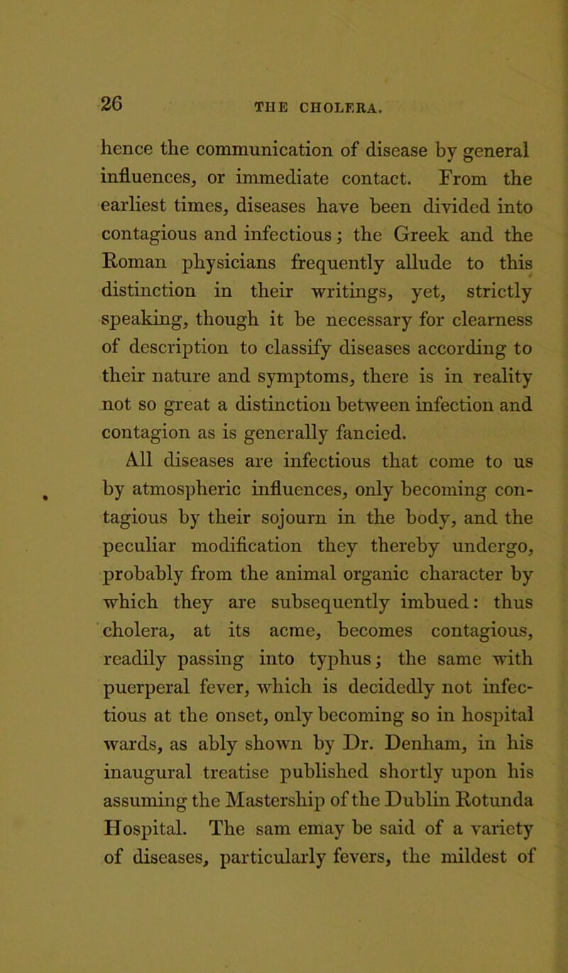 hence the communication of disease by general influences, or immediate contact. From the earliest times, diseases have been divided into contagious and infectious; the Greek and the Roman physicians frequently allude to this distinction in their writings, yet, strictly speaking, though it be necessary for clearness of description to classify diseases according to their nature and symptoms, there is in reality not so great a distinction between infection and contagion as is generally fancied. All diseases are infectious that come to us by atmospheric influences, only becoming con- tagious by their sojourn in the body, and the peculiar modification they thereby undergo, probably from the animal organic character by which they are subsequently imbued: thus cholera, at its acme, becomes contagious, readily passing into typhus; the same with puerperal fever, which is decidedly not infec- tious at the onset, only becoming so in hospital wards, as ably shown by Dr. Denham, in his inaugural treatise published shortly upon his assuming the Mastership of the Dublin Rotunda Hospital. The sam emay be said of a variety of diseases, particularly fevers, the mildest of