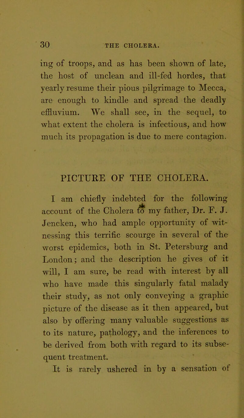 mg of troops, and as has been shown of late, the host of unclean and ill-fed hordes, that yearly resume their pious pilgrimage to Mecca, are enough to kindle and spread the deadly effluvium. We shall see, in the sequel, to what extent the cholera is infectious, and how much its propagation is due to mere contagion. PICTURE OF THE CHOLERA. I am chiefly indebted for the following account of the Cholera my father, Dr. F. J. Jencken, who had ample opportunity of wit- nessing this terrific scourge in several of the worst epidemics, both in St. Petersburg and London; and the description he gives of it will, I am sure, be read with interest by all who have made this singularly fatal malady their study, as not only conveying a graphic picture of the disease as it then appeared, hut also by offering many valuable suggestions as to its nature, pathology, and the inferences to be derived from both with regard to its subse- quent treatment. It is rarely ushered in by a sensation of