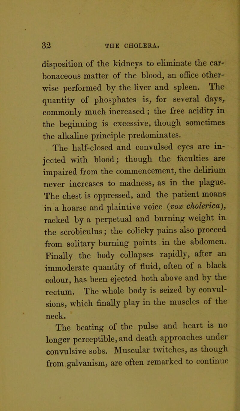disposition of the kidneys to eliminate the car- bonaceous matter of the blood, an office other- wise performed by the liver and spleen. The quantity of phosphates is, for several days, commonly much increased ; the free acidity in the beginning is excessive, though sometimes the alkaline principle predominates. The half-closed and convulsed eyes are in- jected with blood; though the faculties are impaired from the commencement, the delirium never increases to madness, as in the plague. The chest is oppressed, and the patient moans in a hoarse and plaintive voice (vox cholerica), racked by a perpetual and burning weight in the scrobiculus; the colicky pains also proceed from solitary burning points in the abdomen. Finally the body collapses rapidly, after an immoderate quantity of fluid, often of a black colour, has been ejected both above and by the rectum. The whole body is seized by convul- sions, which finally play in the muscles of the neck. The beating of the pulse and heart is no longer perceptible, and death approaches under convulsive sobs. Muscular twitches, as though from galvanism, are often remarked to continue