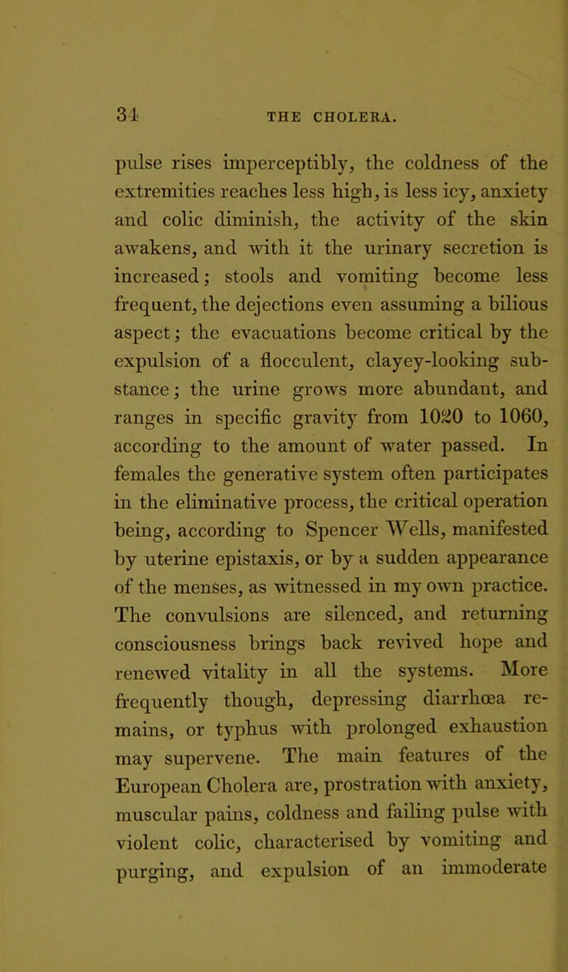 pulse rises imperceptibly, the coldness of the extremities reaches less high, is less icy, anxiety and colic diminish, the activity of the skin awakens, and with it the urinary secretion is increased; stools and vomiting become less frequent, the dejections even assuming a bilious aspect; the evacuations become critical by the expulsion of a fiocculent, clayey-looking sub- stance ; the urine grows more abundant, and ranges in specific gravity from 10^0 to 1060, according to the amount of water passed. In females the generative system often participates in the eliminative process, the critical operation being, according to Spencer Wells, manifested by uterine epistaxis, or by a sudden appearance of the menses, as witnessed in my own practice. The convulsions are silenced, and returning consciousness brings back revived hope and renewed vitality in all the systems. More frequently though, depressing diarrhoea re- mains, or typhus with prolonged exhaustion may supervene. The main features of the European Cholera are, prostration with anxiety, muscular pains, coldness and failing pulse with violent colic, characterised by vomiting and purging, and expulsion of an immoderate