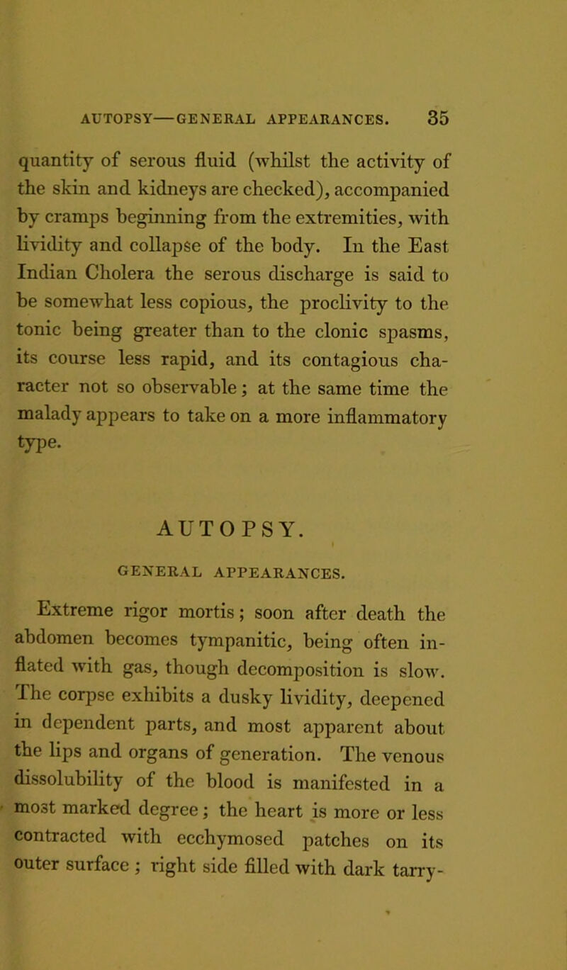 quantity of serous fluid (whilst the activity of the skin and kidneys are checked), accompanied by cramps beginning from the extremities, with lividity and collapse of the body. In the East Indian Cholera the serous discharge is said to be somewhat less copious, the proclivity to the tonic being greater than to the clonic spasms, its course less rapid, and its contagious cha- racter not so observable; at the same time the malady appears to take on a more inflammatory type. AUTOPSY. I GENERAL APPEARANCES. Extreme rigor mortis; soon after death the abdomen becomes tympanitic, being often in- flated with gas, though decomposition is slow. The corpse exhibits a dusky lividity, deepened in dependent parts, and most apparent about the lips and organs of generation. The venous dissolubility of the blood is manifested in a most marked degree; the heart is more or less contracted with ecchymosed patches on its outer surface ; right side filled with dark tarry-