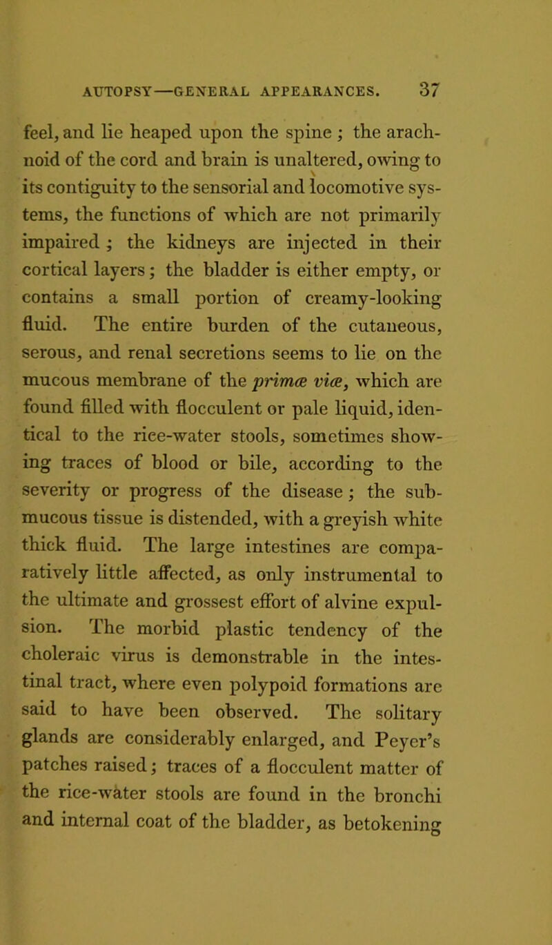 feel, and lie heaped upon the spine ; the arach- noid of the cord and brain is unaltered, owing to its contiguity to the sensorial and locomotive sys- tems, the functions of which are not primarily impaired ; the kidneys are injected in their cortical layers; the bladder is either empty, or contains a small portion of creamy-looking fluid. The entire burden of the cutaneous, serous, and renal secretions seems to lie on the mucous membrane of the primce vice, which are found filled with flocculent or pale liquid, iden- tical to the riee-water stools, sometimes show- ing traces of blood or bile, according to the severity or progress of the disease; the sub- mucous tissue is distended, with a greyish white thick fluid. The large intestines are compa- ratively little affected, as only instrumental to the ultimate and grossest effort of alvine expul- sion. The morbid plastic tendency of the choleraic virus is demonstrable in the intes- tinal tract, where even polypoid formations are said to have been observed. The solitary glands are considerably enlarged, and Peyer’s patches raised; traces of a flocculent matter of the rice-water stools are found in the bronchi and internal coat of the bladder, as betokening