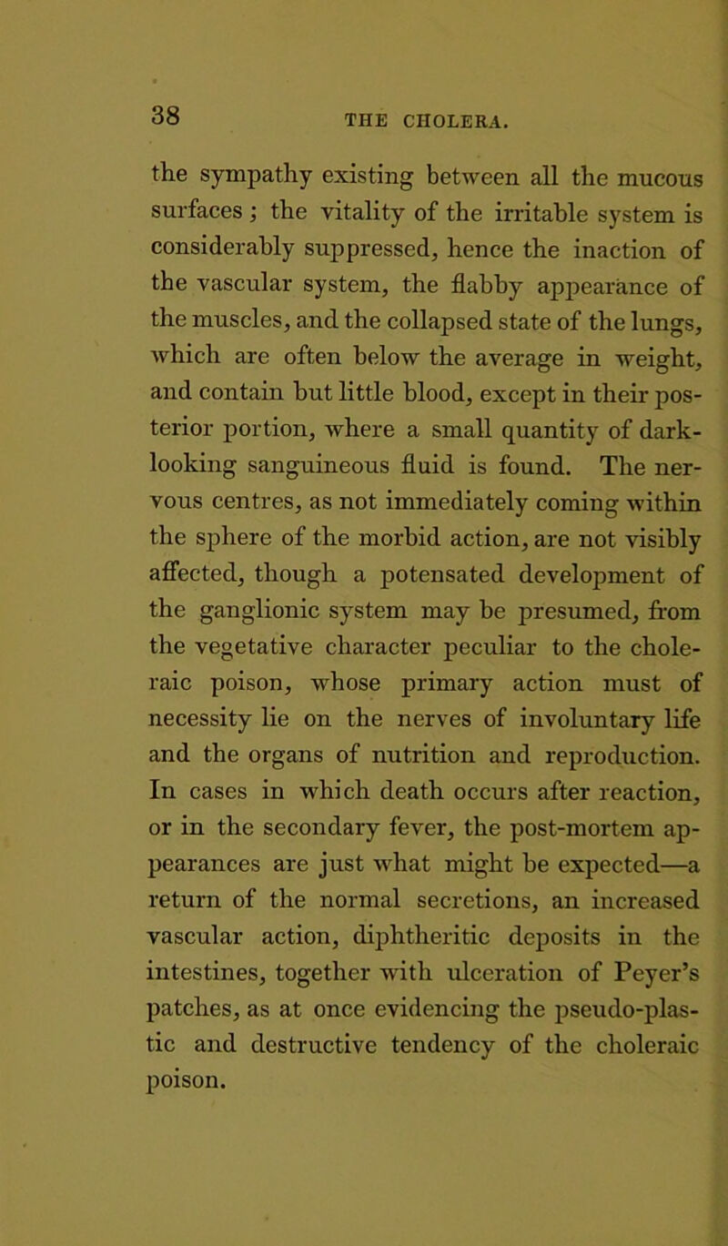 the sympathy existing between all the mucous surfaces ; the vitality of the irritable system is considerably suppressed, hence the inaction of the vascular system, the flabby appearance of the muscles, and the collapsed state of the lungs, which are often below the average in weight, and contain hut little blood, except in their pos- terior portion, where a small quantity of dark- looking sanguineous fluid is found. The ner- vous centres, as not immediately coming within the sphere of the morbid action, are not visibly affected, though a potensated development of the ganglionic system may be presumed, from the vegetative character peculiar to the chole- raic poison, whose primary action must of necessity lie on the nerves of involuntary life and the organs of nutrition and reproduction. In cases in which death occurs after reaction, or in the secondary fever, the post-mortem ap- pearances are just what might be expected—a return of the normal secretions, an increased vascular action, diphtheritic deposits in the intestines, together with ulceration of Peyer’s patches, as at once evidencing the pseudo-plas- tic and destructive tendency of the choleraic poison.