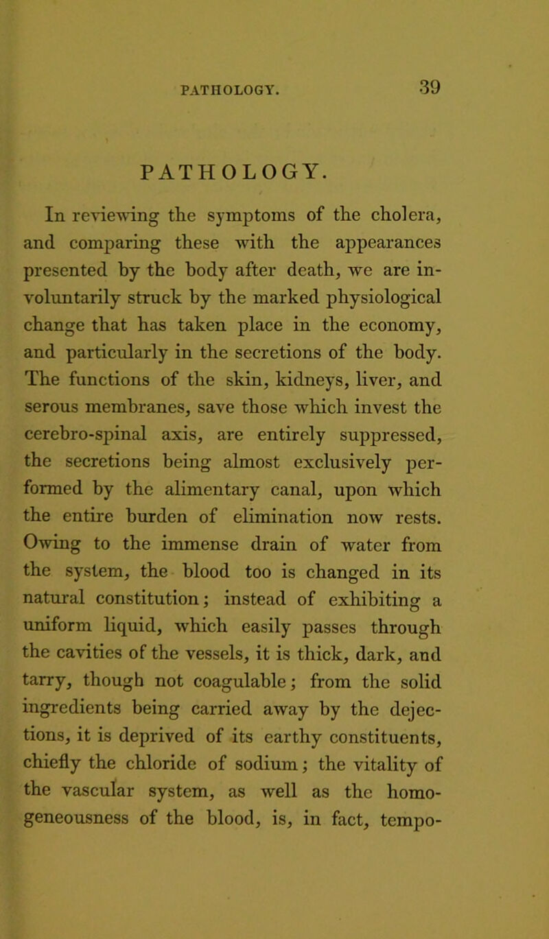 PATHOLOGY. In reviewing the symptoms of the cholera, and comparing these with the appearances presented by the body after death, we are in- voluntarily struck by the marked physiological change that has taken place in the economy, and particularly in the secretions of the body. The functions of the skin, kidneys, liver, and serous membranes, save those which invest the cerebro-spinal axis, are entirely suppressed, the secretions being almost exclusively per- formed by the alimentary canal, upon which the entire burden of elimination now rests. Owing to the immense drain of water from the system, the blood too is changed in its natural constitution; instead of exhibiting a uniform liquid, which easily passes through the cavities of the vessels, it is thick, dark, and tarry, though not coagulable; from the solid ingredients being carried away by the dejec- tions, it is deprived of its earthy constituents, chiefly the chloride of sodium; the vitality of the vascular system, as well as the homo- geneousness of the blood, is, in fact, tempo-