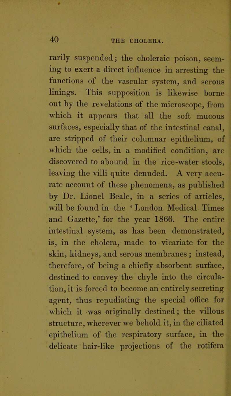 rarily suspended; the choleraic poison, seem- ing to exert a direct influence in arresting the functions of the vascular system, and serous linings. This supposition is likewise borne out by the revelations of the microscope, from which it appears that all the soft mucous surfaces, especially that of the intestinal canal, are stripped of their columnar epithelium, of which the cells, in a modified condition, are discovered to abound in the rice-water stools, leaving the villi quite denuded. A very accu- rate account of these phenomena, as published by Dr. Lionel Beale, in a series of articles, will be found in the f London Medical Times and Gazette,’ for the year 1866. The entire intestinal system, as has been demonstrated, is, in the cholera, made to vicariate for the skin, kidneys, and serous membranes ; instead, therefore, of being a chiefly absorbent surface, destined to convey the chyle into the circula- tion, it is forced to become an entirely secreting agent, thus repudiating the special office for which it was originally destined; the villous structure, wherever we behold it, in the ciliated epithelium of the respiratory surface, in the delicate hair-like projections of the rotifera