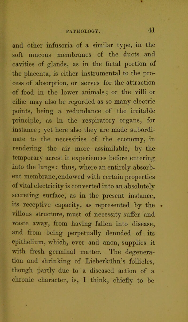 and other infusoria of a similar type, in the soft mucous membranes of the ducts and cavities of glands, as in the foetal portion of the placenta, is either instrumental to the pro- cess of absorption, or serves for the attraction of food in the lower animals; or the villi or ciliae may also be regarded as so many electric points, being a redundance of the irritable principle, as in the respiratory organs, for instance; yet here also they are made subordi- nate to the necessities of the economy, in rendering the air more assimilable, by the temporary arrest it experiences before entering into the lungs; thus, where an entirely absorb- ent membrane, endowed with certain properties of vital electricity is converted into an absolutely secreting surface, as in the present instance, its receptive capacity, as represented by the • villous structure, must of necessity suffer and waste away, from having fallen into disease, and from being perpetually denuded of its epithelium, which, ever and anon, supplies it with fresh germinal matter. The degenera- tion and shrinking of Lieberkiihn’s follicles, though partly due to a diseased action of a chronic character, is, I think, chiefly to be