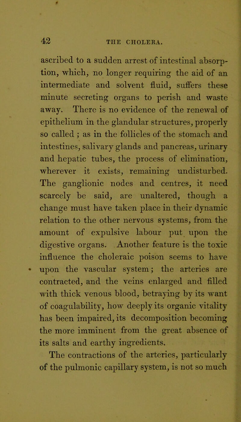 ascribed to a sudden arrest of intestinal absorp- tion, which, no longer requiring the aid of an intermediate and solvent fluid, suffers these minute secreting organs to perish and waste away. There is no evidence of the renewal of epithelium in the glandular structures, properly so called ; as in the follicles of the stomach and intestines, salivary glands and pancreas, urinary and hepatic tubes, the process of elimination, wherever it exists, remaining undisturbed. The ganglionic nodes and centres, it need scarcely be said, are unaltered, though a change must have taken place in their dynamic relation to the other nervous systems, from the amount of expulsive labour put upon the digestive organs. Another feature is the toxic influence the choleraic poison seems to have upon the vascular system; the arteries are contracted, and the veins enlarged and filled with thick venous blood, betraying by its want of coagulability, how deeply its organic vitality has been impaired, its decomposition becoming the more imminent from the great absence of its salts and earthy ingredients. The contractions of the arteries, particularly of the pulmonic capillary system, is not so much