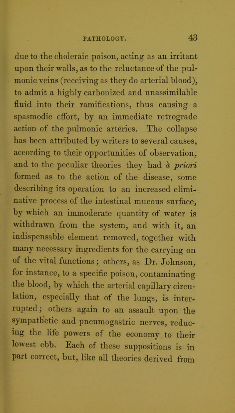 due to the choleraic poison, acting as an irritant upon their walls, as to the reluctance of the pul- monic veins (receiving as they do arterial blood), to admit a highly carbonized and unassimilable fluid into their ramifications, thus causing a spasmodic effort, by an immediate retrograde action of the pulmonic arteries. The collapse has been attributed by writers to several causes, according to their opportunities of observation, and to the peculiar theories they had a priori formed as to the action of the disease, some describing its operation to an increased elimi- native process of the intestinal mucous surface, by which an immoderate quantity of water is withdrawn from the system, and with it, an indispensable element removed, together with many necessary ingredients for the carrying on of the vital functions; others, as Dr. Johnson, for instance, to a specific poison, contaminating the blood, by which the arterial capillary circu- lation, especially that of the lungs, is inter- rupted; others again to an assault upon the sympathetic and pneumogastric nerves, reduc- ing the life powers of the economy to their lowest ebb. Each of these suppositions is in part correct, hut, like all theories derived from