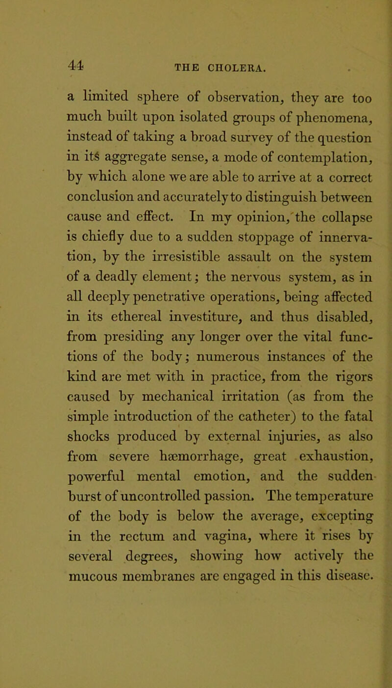 a limited sphere of observation, they are too much built upon isolated groups of phenomena, instead of taking a broad survey of the question in its aggregate sense, a mode of contemplation, by which alone we are able to arrive at a correct conclusion and accurately to distinguish between cause and effect. In my opinion,'the collapse is chiefly due to a sudden stoppage of innerva- tion, by the irresistible assault on the system of a deadly element; the nervous system, as in all deeply penetrative operations, being affected in its ethereal investiture, and thus disabled, from presiding any longer over the vital func- tions of the body; numerous instances of the kind are met with in practice, from the rigors caused by mechanical irritation (as from the simple introduction of the catheter) to the fatal shocks produced by external injuries, as also from severe haemorrhage, great exhaustion, powerful mental emotion, and the sudden burst of uncontrolled passion. The temperature of the body is below the average, excepting in the rectum and vagina, where it rises by several degrees, showing how actively the mucous membranes are engaged in this disease.