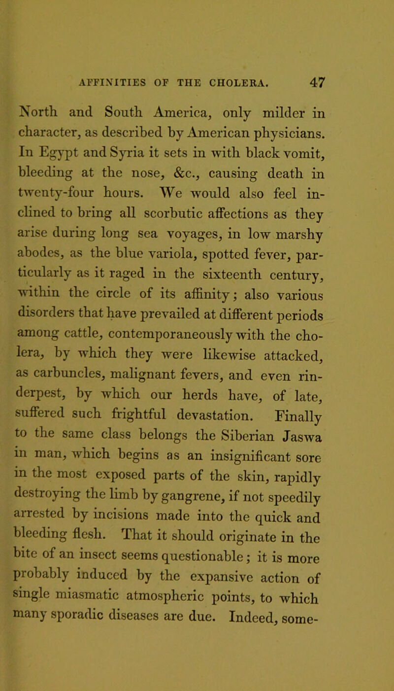 North and South America, only milder in character, as described by American physicians. In Egypt and Syria it sets in with black vomit, bleeding at the nose, &c., causing death in twenty-four hours. We would also feel in- clined to bring all scorbutic affections as they arise during long sea voyages, in low marshy abodes, as the blue variola, spotted fever, par- ticularly as it raged in the sixteenth century, within the circle of its affinity; also various disorders that have prevailed at different periods among cattle, contemporaneously with the cho- lera, by which they were likewise attacked, as carbuncles, malignant fevers, and even rin- derpest, by which our herds have, of late, suffered such frightful devastation. Finally to the same class belongs the Siberian Jaswa in man, which begins as an insignificant sore in the most exposed parts of the skin, rapidly destroying the limb by gangrene, if not speedily arrested by incisions made into the quick and bleeding flesh. That it should originate in the bite of an insect seems questionable; it is more probably induced by the expansive action of single miasmatic atmospheric points, to which many sporadic diseases are due. Indeed, some-