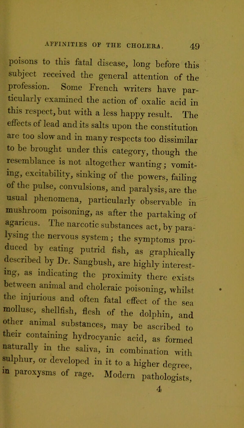 poisons to this fatal disease, long before this subject received the general attention of the profession. Some French writers have par- ticularly examined the action of oxalic acid in this respect, but with a less happy result. The effects of lead and its salts upon the constitution are too slow and in many respects too dissimilar to he brought under this category, though the resemblance is not altogether wanting; vomit- ing, excitability, sinking of the powers, failing of the pulse, convulsions, and paralysis, are the usual phenomena, particularly observable in mushroom poisoning, as after the partaking of anaricus. Fhe naicotic substances act, by para- lysing the nervous system; the symptoms pro- duced by eating putrid fish, as grajihically described by Dr. Sangbush, are highly interest- ing, as indicating the proximity there exists between animal and choleraic poisoning, whilst, the injurious and often fatal effect of the sea mollusc, shellfish, flesh of the dolphin, and other animal substances, may be ascribed to their containing hydrocyanic acid, as formed naturally in the saliva, in combination with sulphur, or developed in it to a higher degree, m paroxysms of rage. Modern pathologists’ 4
