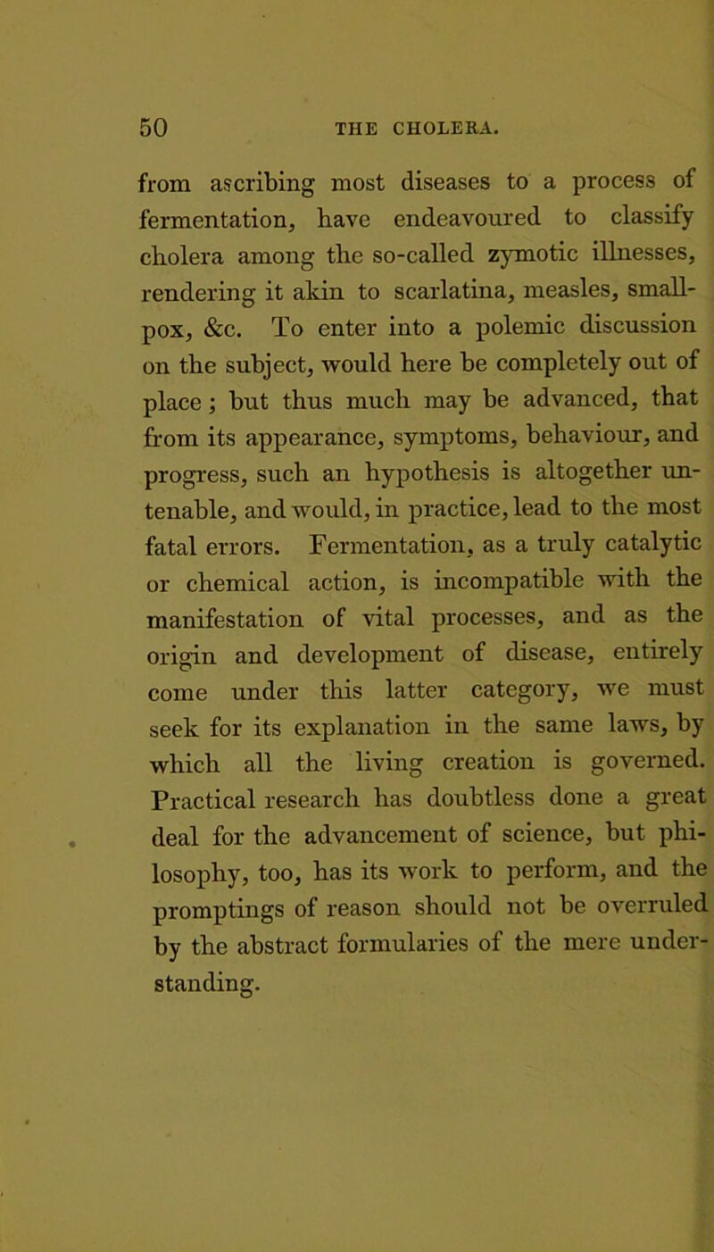 from ascribing most diseases to a process of fermentation, have endeavoured to classify cholera among the so-called zymotic illnesses, rendering it akin to scarlatina, measles, small- pox, &c. To enter into a polemic discussion on the subject, would here be completely out of place; but thus much may be advanced, that from its appearance, symptoms, behaviour, and progress, such an hypothesis is altogether un- tenable, and would, in practice, lead to the most fatal errors. Fermentation, as a truly catalytic or chemical action, is incompatible with the manifestation of vital processes, and as the origin and development of disease, entirely come under this latter category, we must seek for its explanation in the same laws, by which all the living creation is governed. Practical research has doubtless done a great deal for the advancement of science, but phi- losophy, too, has its work to perform, and the promptings of reason should not be overruled by the abstract formularies of the mere under- standing.