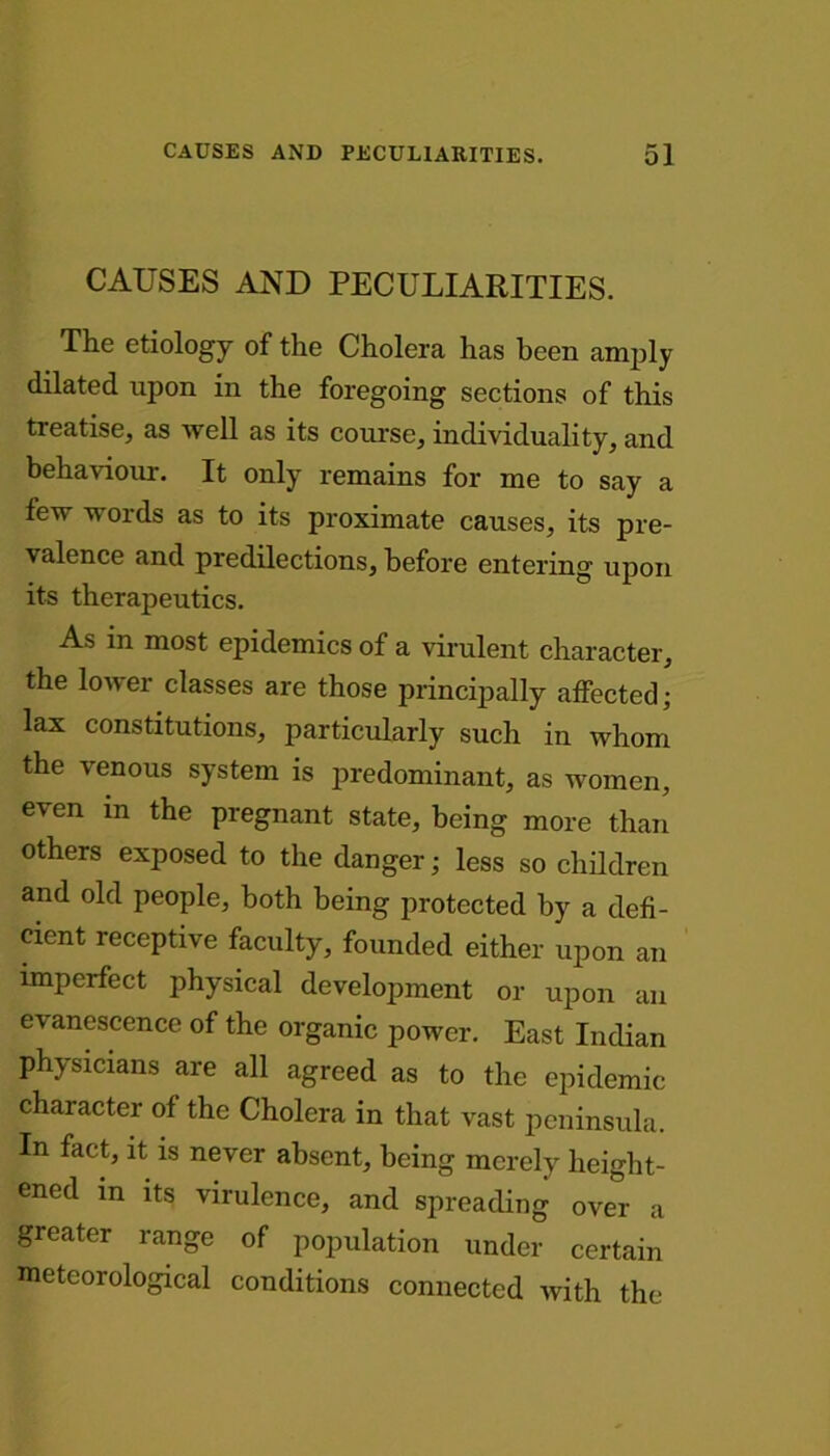 CAUSES AND PECULIARITIES. The etiology of the Cholera has been amply dilated upon in the foregoing sections of this treatise, as well as its course, individuality, and behaviour. It only remains for me to say a few words as to its proximate causes, its pre- valence and predilections, before entering upon its therapeutics. As in most epidemics of a virulent character, the lower classes are those principally affected- lax constitutions, particularly such in whom the venous system is predominant, as women, even in the pregnant state, being more than others exposed to the danger; less so children and old people, both being protected by a defi- cient receptive faculty, founded either upon an imperfect physical development or upon an evanescence of the organic power. East Indian physicians are all agreed as to the epidemic character of the Cholera in that vast peninsula. In fact, it is never absent, being merely height- ened in its virulence, and spreading over a greater range of population under certain meteorological conditions connected with the