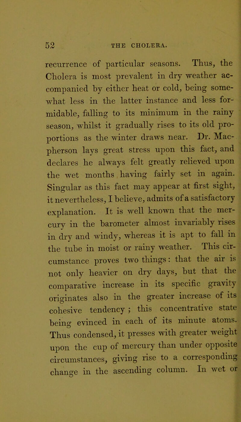 recurrence of particular seasons. Thus, the Cholera is most prevalent in dry weather ac- companied by either heat or cold, being some- what less in the latter instance and less for- midable, falling to its minimum in the rainy season, whilst it gradually rises to its old pro- portions as the winter draws near. Dr. Mac- pherson lays great stress upon this fact, and declares he always felt greatly relieved upon the wet months having fairly set in again. Singular as this fact may appear at first sight, it nevertheless, I believe, admits of a satisfactory explanation. It is well known that the mer- cury in the barometer almost invariably rises in dry and windy, whereas it is apt to fall m the tube in moist or rainy weather. This cir- cumstance proves two things: that the air is not only heavier on dry days, but that the comparative increase in its specific gravity originates also in the greater increase of its cohesive tendency ; this concentrative state being evinced in each of its minute atoms. Thus condensed, it presses with greater weight upon the cup of mercury than under opposite circumstances, giving rise to a corresponding change in the ascending column. In wet or