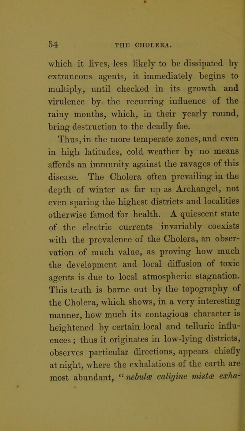 which it lives, less likely to be dissipated by extraneous agents, it immediately begins to multiply, until checked in its growth and virulence by the recurring influence of the rainy months, which, in their yearly round, bring destruction to the deadly foe. Thus, in the more temperate zones, and even in high latitudes, cold weather by no means affords an immunity against the ravages of this disease. The Cholera often prevailing in the depth of winter as far up as Archangel, not even sparing the highest districts and localities otherwise famed for health. A quiescent state of the electric currents invariably coexists with the prevalence of the Cholera, an obser- vation of much value, as proving how much the development and local diffusion of toxic agents is due to local atmospheric stagnation. This truth is borne out by the topography of the Cholera, which shows, in a very interesting manner, how much its contagious character is heightened by certain local and telluric influ- ences ; thus it originates in low-lying districts, observes particular directions, appears chiefly at night, where the exhalations of the earth are most abundant, “ nebulae cahgine mistce exha-