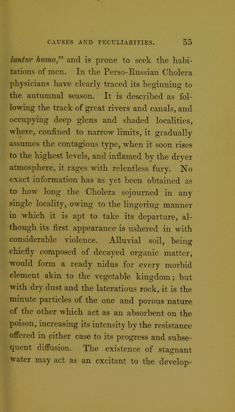 lantur humo,” and is prone to seek the habi- tations of men. In the Perso-Russian Cholera physicians have clearly traced its beginning to the autumnal season. It is described as fol- lowing the track of great rivers and canals, and occupying deep glens and shaded localities, where, confined to narrow limits, it gradually assumes the contagious type, when it soon rises to the highest levels, and inflamed by the dryer atmosphere, it rages with relentless fury. No exact information has as yet been obtained as to how long the Cholera sojourned in any single locality, owing to the lingering manner in which it is apt to take its departure, al- though its first appearance is ushered in with considerable violence. Alluvial soil, being chiefly composed of decayed organic matter, would form a ready nidus for every morbid element akin to the vegetable kingdom; but with dry dust and the lateratious rock, it is the minute particles of the one and porous nature of the other which act as an absorbent on the poison, increasing its intensity by the resistance offered in either case to its progress and subse- quent diffusion. The existence of stagnant water may act as an excitant to the develop-