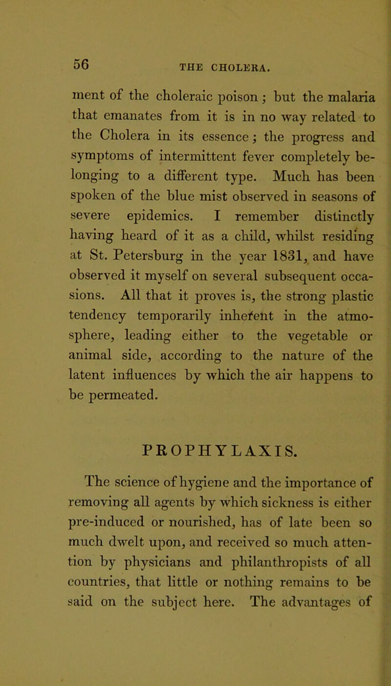 ment of the choleraic poison; but the malaria that emanates from it is in no way related to the Cholera in its essence; the progress and symptoms of intermittent fever completely be- longing to a different type. Much has been spoken of the blue mist observed in seasons of severe epidemics. I remember distinctly having heard of it as a child, whilst residing at St. Petersburg in the year 1831, and have observed it myself on several subsequent occa- sions. All that it proves is, the strong plastic tendency temporarily inherent in the atmo- sphere, leading either to the vegetable or animal side, according to the nature of the latent influences by which the air happens to be permeated. PROPHYLAXIS. The science of hygiene and the importance of removing all agents by which sickness is either pre-induced or nourished, has of late been so much dwelt upon, and received so much atten- tion by physicians and philanthropists of all countries, that little or nothing remains to be said on the subject here. The advantages of