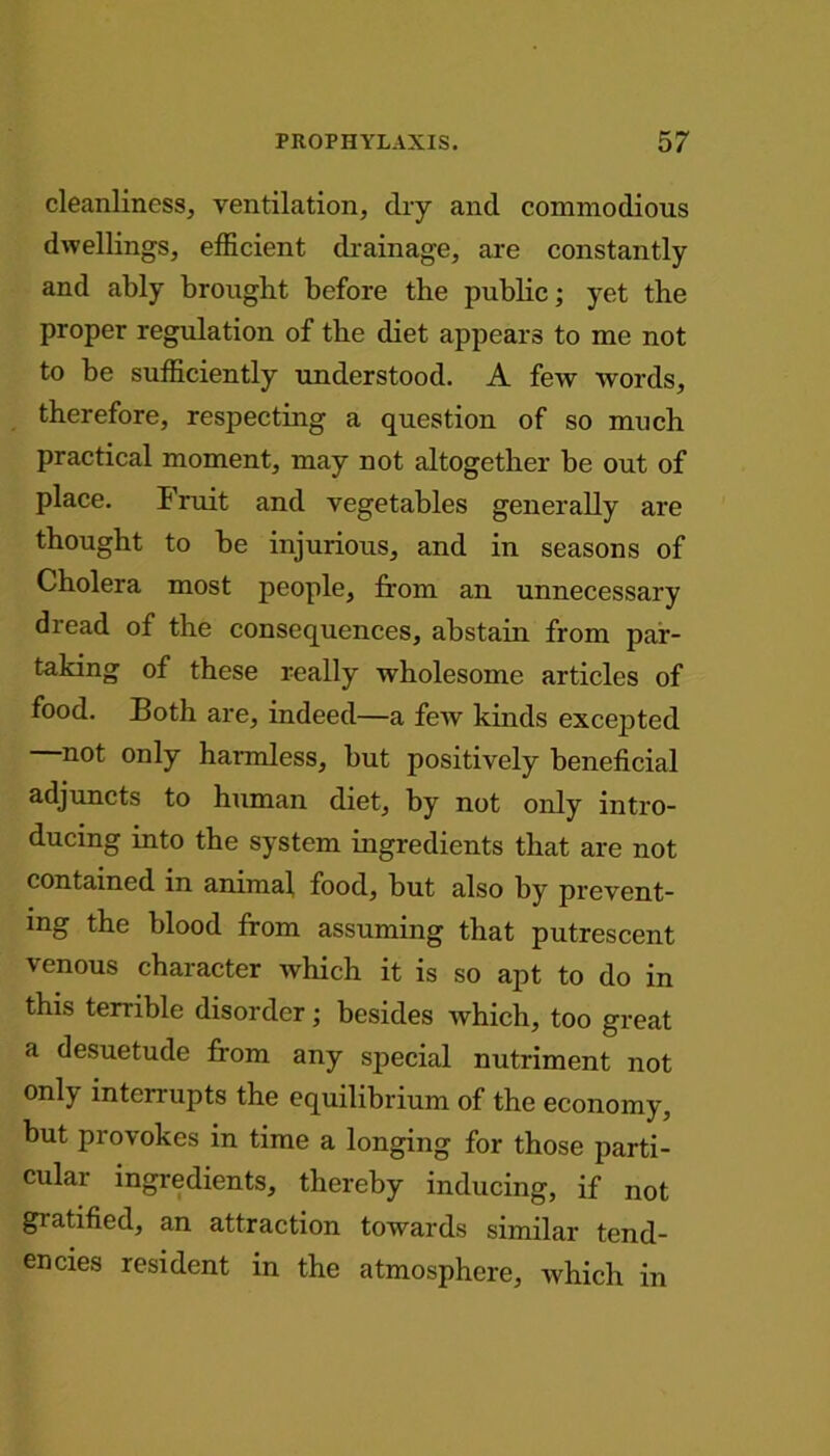 cleanliness, ventilation, dry and commodious dwellings, efficient drainage, are constantly and ably brought before the public; yet the proper regulation of the diet appears to me not to be sufficiently understood. A few words, therefore, respecting a question of so much practical moment, may not altogether be out of place. I ruit and vegetables generally are thought to be injurious, and in seasons of Cholera most people, from an unnecessary dread of the consequences, abstain from par- taking of these really wholesome articles of food. Both are, indeed—a few kinds excepted not only harmless, but positively beneficial adjuncts to human diet, by not only intro- ducing into the system ingredients that are not contained in animal, food, but also by prevent- ing the blood from assuming that putrescent venous character which it is so apt to do in this terrible disorder; besides which, too great a desuetude from any special nutriment not only interrupts the equilibrium of the economy, but provokes in time a longing for those parti- cular ingredients, thereby inducing, if not gratified, an attraction towards similar tend- encies resident in the atmosphere, which in