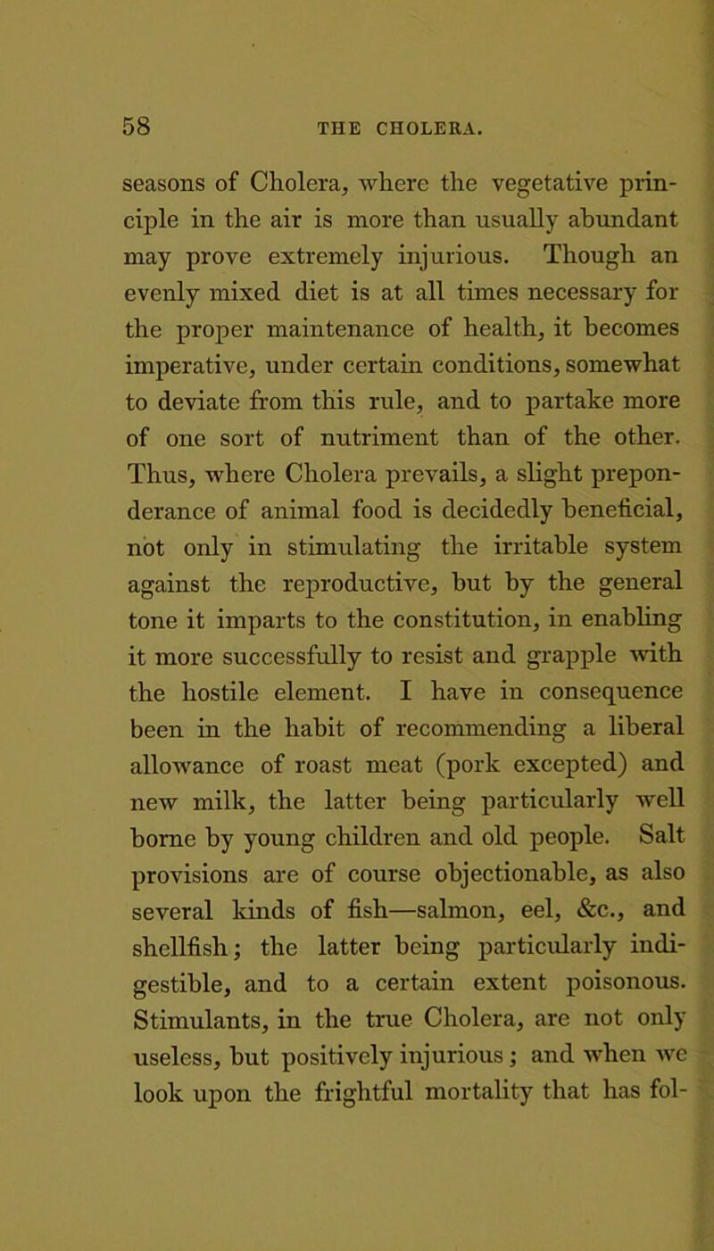 seasons of Cholera, where the vegetative prin- ciple in the air is more than usually abundant may prove extremely injurious. Though an evenly mixed diet is at all times necessary for the proper maintenance of health, it becomes imperative, under certain conditions, somewhat to deviate from this rule, and to partake more of one sort of nutriment than of the other. Thus, where Cholera prevails, a slight prepon- derance of animal food is decidedly beneficial, not only in stimulating the irritable system against the reproductive, but by the general tone it imparts to the constitution, in enabling it more successfully to resist and grapple with the hostile element. I have in consequence been in the habit of recommending a liberal allowance of roast meat (pork excepted) and new milk, the latter being particularly well borne by young children and old people. Salt provisions are of course objectionable, as also several kinds of fish—salmon, eel, &c., and shellfish; the latter being particularly indi- gestible, and to a certain extent poisonous. Stimulants, in the true Cholera, are not only useless, but positively injurious ; and when we look upon the frightful mortality that has fol-