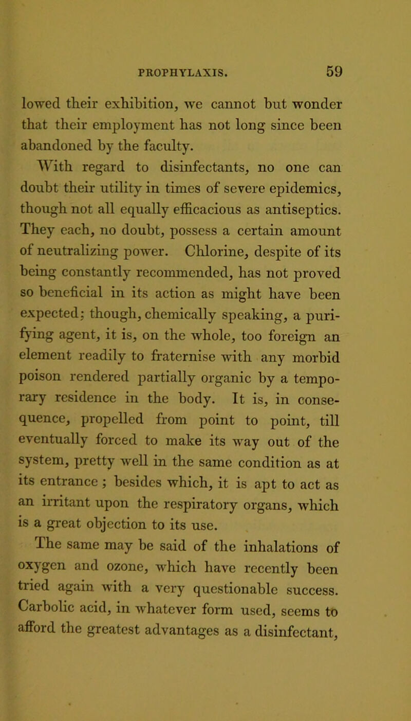 lowed their exhibition, we cannot but wonder that their employment has not long since been abandoned by the faculty. With regard to disinfectants, no one can doubt their utility in times of severe epidemics, though not all equally efficacious as antiseptics. They each, no doubt, possess a certain amount of neutralizing power. Chlorine, despite of its being constantly recommended, has not proved so beneficial in its action as might have been expected: though, chemically speaking, a puri- fying agent, it is, on the whole, too foreign an element readily to fraternise with any morbid poison rendered partially organic by a tempo- rary residence in the body. It is, in conse- quence, propelled from point to point, till eventually forced to make its way out of the system, pretty well in the same condition as at its entrance ; besides which, it is apt to act as an irritant upon the respiratory organs, which is a great objection to its use. The same may be said of the inhalations of oxygen and ozone, which have recently been tried again with a very questionable success. Carbolic acid, in whatever form used, seems to afford the greatest advantages as a disinfectant,