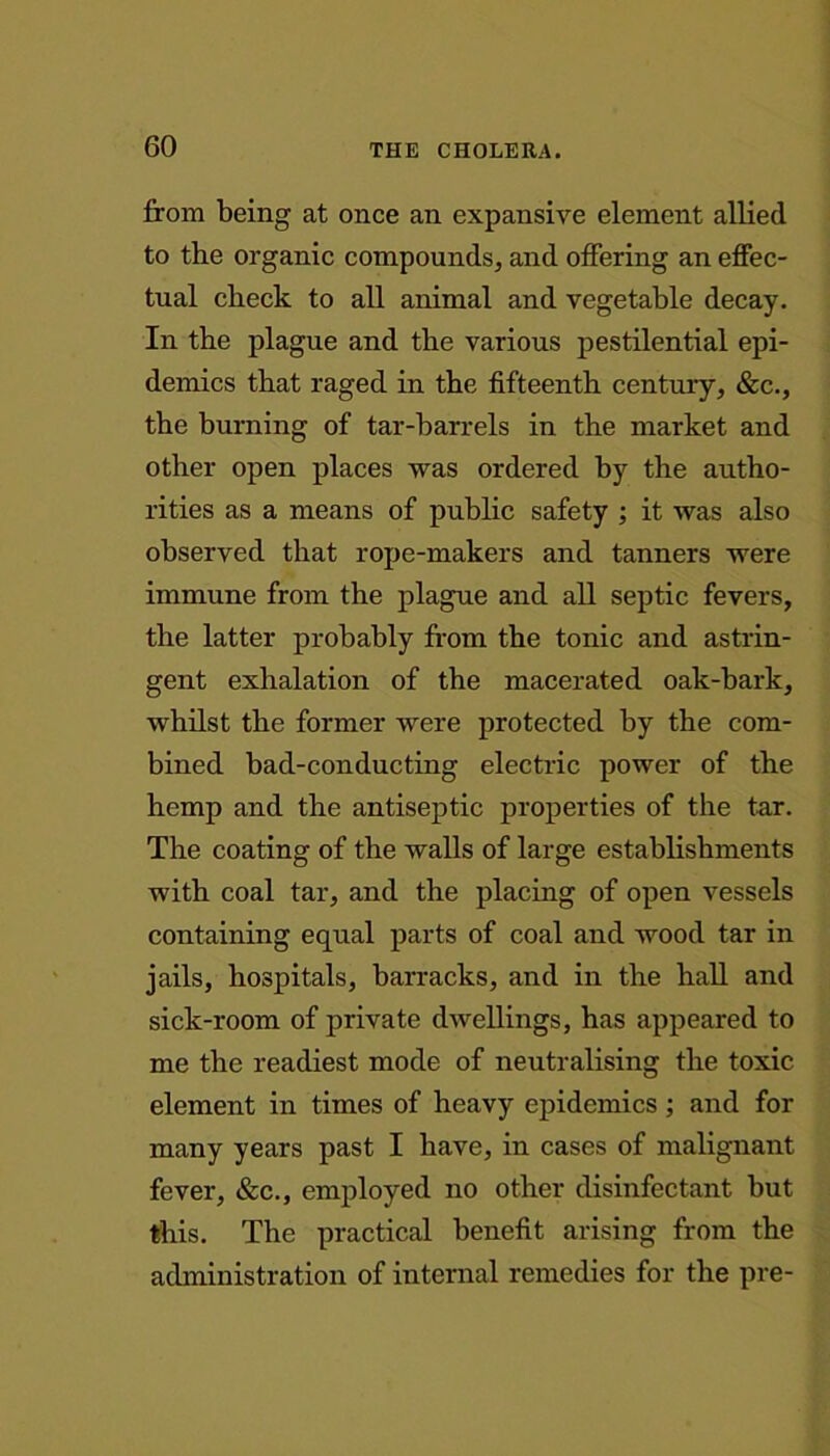 from being at once an expansive element allied to the organic compounds, and offering an effec- tual check to all animal and vegetable decay. In the plague and the various pestilential epi- demics that raged in the fifteenth century, &c., the burning of tar-barrels in the market and other open places was ordered by the autho- rities as a means of public safety ; it was also observed that rope-makers and tanners were immune from the plague and all septic fevers, the latter probably from the tonic and astrin- gent exhalation of the macerated oak-bark, whilst the former were protected by the com- bined bad-conducting electric power of the hemp and the antiseptic properties of the tar. The coating of the walls of large establishments with coal tar, and the placing of open vessels containing equal parts of coal and wood tar in jails, hospitals, barracks, and in the hall and sick-room of private dwellings, has appeared to me the readiest mode of neutralising the toxic element in times of heavy epidemics; and for many years past I have, in cases of malignant fever, &c., employed no other disinfectant but this. The practical benefit arising from the administration of internal remedies for the pre-