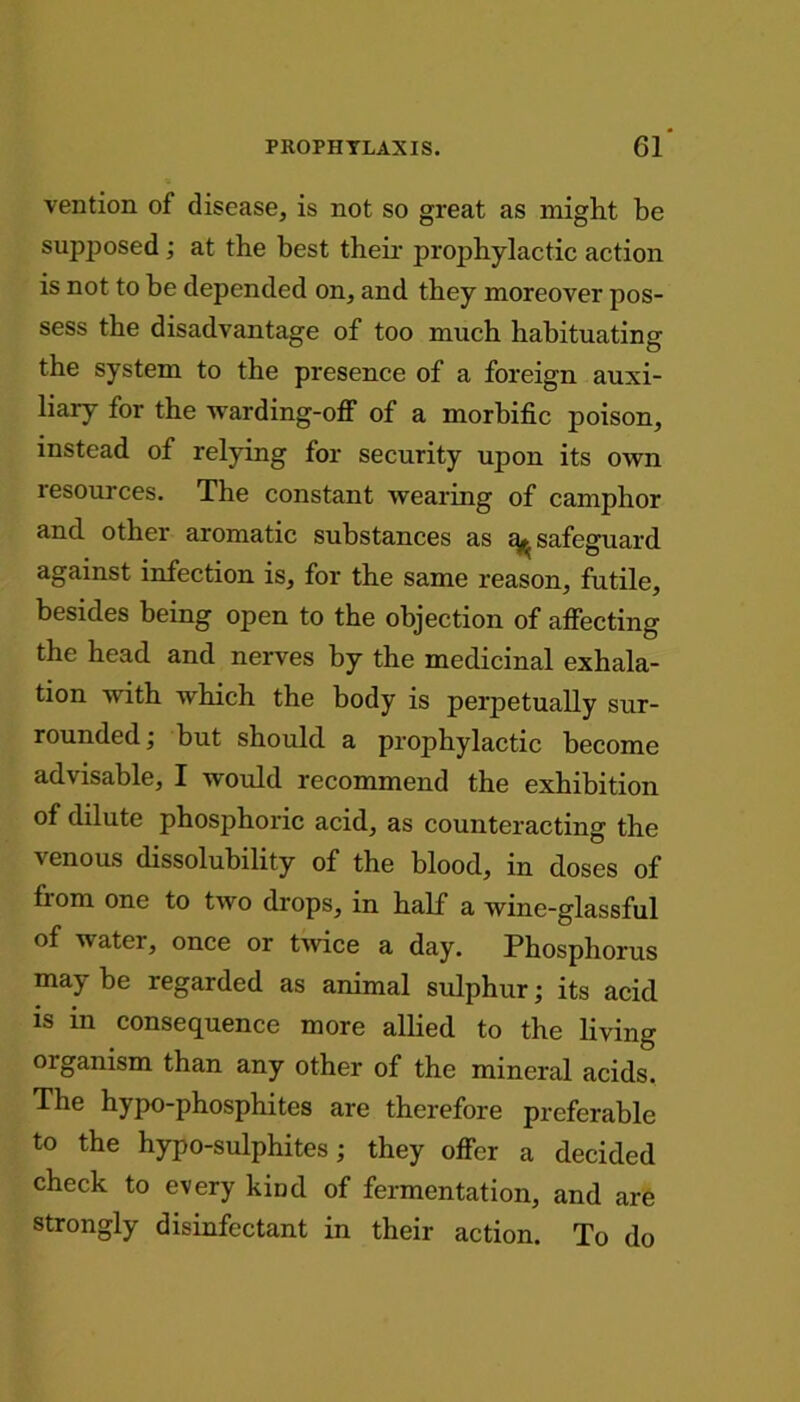 vention of disease, is not so great as might be supposed ; at the best their prophylactic action is not to be depended on, and they moreover pos- sess the disadvantage of too much habituating the system to the presence of a foreign auxi- liary for the warding-off of a morbific poison, instead of relying for security upon its own resources. The constant wearing of camphor and other aromatic substances as ^safeguard against infection is, for the same reason, futile, besides being open to the objection of affecting the head and nerves by the medicinal exhala- tion with which the body is perpetually sur- rounded ; but should a prophylactic become advisable, I would recommend the exhibition of dilute phosphoric acid, as counteracting the venous dissolubility of the blood, in doses of from one to two drops, in half a wine-glassful of watei, once or twice a day. Phosphorus may be regarded as animal sulphur; its acid is in consequence more allied to the living oiganism than any other of the mineral acids. The hypo-phosphites are therefore preferable to the hypo-sulphites; they offer a decided check to every kind of fermentation, and are strongly disinfectant in their action. To do