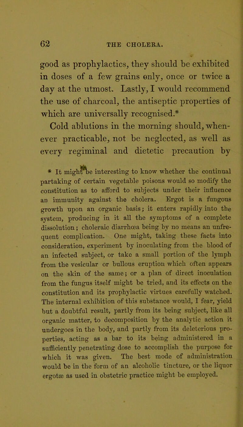 good as prophylactics, they should be exhibited in doses of a few grains only, once or twice a day at the utmost. Lastly, I would recommend the use of charcoal, the antiseptic properties of which are universally recognised.* Cold ablutions in the morning should, when- ever practicable, not he neglected, as well as every regiminal and dietetic precaution by * It migh$*ke interesting to know whether the continual partaking of certain vegetable poisons would so modify the constitution as to afford to subjects under their influence an immunity against the cholera. Ergot is a fungous growth upon an organic basis; it enters rapidly into the system, producing in it all the symptoms of a complete dissolution; choleraic diarrhoea being by no means an unfre- quent complication. One might, taking these facts into consideration, experiment by inoculating from the blood of an infected subject, or take a small portion of the lymph from the vesicular or bullous eruption which often appears on the skin of the same; or a plan of direct inoculation from the fungus itself might he tried, and its effects on the constitution and its prophylactic virtues carefully watched. The internal exhibition of this substance would, I fear, yield but a doubtful result, partly from its being subject, like all organic matter, to decomposition by the analytic action it undergoes in the body, and partly from its deleterious pro- perties, acting as a bar to its being administered in a sufficiently penetrating dose to accomplish the purpose for which it was given. The best mode of administration would be in the form of an alcoholic tincture, or the liquor ergotaa as used in obstetric practice might he employed.