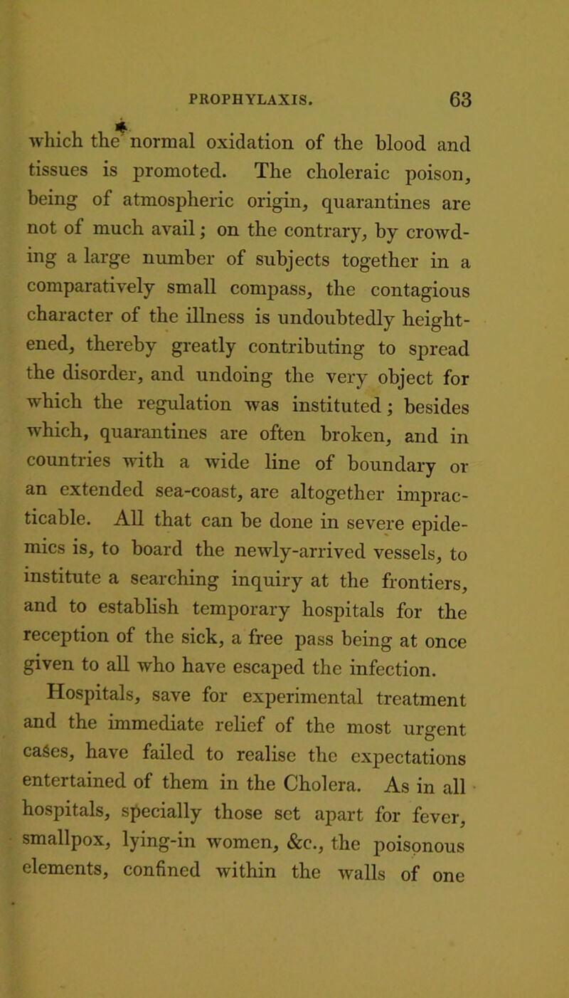 which the' normal oxidation of the blood and tissues is promoted. The choleraic poison, being of atmospheric origin, quarantines are not of much avail; on the contrary, by crowd- ing a large number of subjects together in a comparatively small compass, the contagious character of the illness is undoubtedly height- ened, thereby greatly contributing to spread the disorder, and undoing the very object for which the regulation was instituted; besides which, quarantines are often broken, and in countries with a wide line of boundary or an extended sea-coast, are altogether imprac- ticable. All that can be done in severe epide- mics is, to board the newly-arrived vessels, to institute a searching inquiry at the frontiers, and to establish temporary hospitals for the reception of the sick, a free pass being at once given to all who have escaped the infection. Hospitals, save for experimental treatment and the immediate relief of the most urgent cases, have failed to realise the expectations entertained of them in the Cholera. As in all hospitals, specially those set apart for fever, smallpox, lying-in women, &c., the poisonous elements, confined within the walls of one