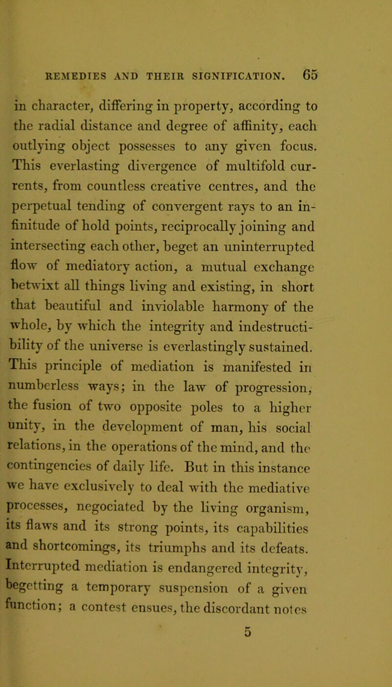 in character, differing in property, according to the radial distance and degree of affinity, each outlying object possesses to any given focus. This everlasting divergence of multifold cur- rents, from countless creative centres, and the perpetual tending of convergent rays to an in- finitude of hold points, reciprocally joining and intersecting each other, beget an uninterrupted flow of mediatory action, a mutual exchange betwixt all things living and existing, in short that beautiful and inviolable harmony of the whole, by which the integrity and indestructi- bility of the universe is everlastingly sustained. This principle of mediation is manifested in numberless ways; in the law of progression, the fusion of two opposite poles to a higher unity, in the development of man, his social relations, in the operations of the mind, and the contingencies of daily life. But in this instance we have exclusively to deal with the mediative processes, negociated by the living organism, its flaws and its strong points, its capabilities and shortcomings, its triumphs and its defeats. Interrupted mediation is endangered integrity, begetting a temporary suspension of a given function; a contest ensues, the discordant notes 5