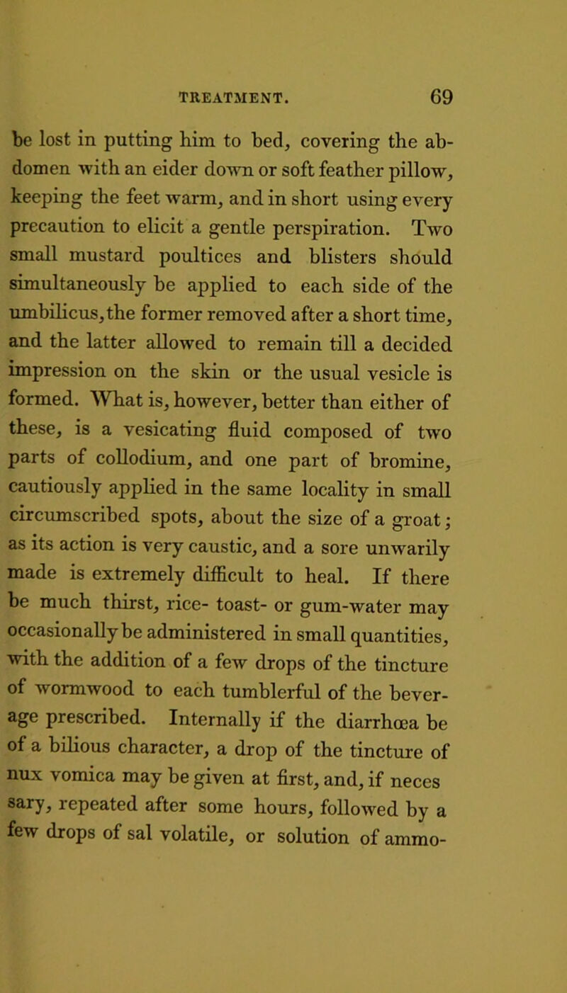 be lost in putting him to bed, covering the ab- domen with an eider down or soft feather pillow, keeping the feet warm, and in short using every precaution to elicit a gentle perspiration. Two small mustard poultices and blisters should simultaneously be applied to each side of the umbilicus,the former removed after a short time, and the latter allowed to remain till a decided impression on the skin or the usual vesicle is formed. What is, however, better than either of these, is a vesicating fluid composed of two parts of collodium, and one part of bromine, cautiously applied in the same locality in small circumscribed spots, about the size of a groat; as its action is very caustic, and a sore unwrarily made is extremely difficult to heal. If there be much thirst, rice- toast- or gum-water may occasionally be administered in small quantities, with the addition of a few drops of the tincture of wormwood to each tumblerful of the bever- age prescribed. Internally if the diarrhoea be of a bilious character, a drop of the tincture of nux vomica may be given at first, and, if neccs sary, repeated after some hours, followed by a few drops of sal volatile, or solution of ammo-