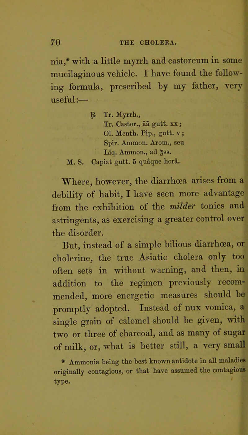 nia,* with a little myrrh and castoreum in some mucilaginous vehicle. I have found the follow- ing formula, prescribed by my father, very useful:— Jjt Tr. Myrrh., Tr. Castor., aa gutt. xx ; 01. Month. Pip., gutt. v; Spir. Ammon. Arom., seu Liq. Ammon., ad gss. M. S. Capiat gutt. 5 quaque hora. Where, however, the diarrhoea arises from a debility of habit, I have seen more advantage from the exhibition of the milder tonics and astringents, as exercising a greater control over the disorder. But, instead of a simple bilious diarrhoea, or cholerine, the true Asiatic cholera only too often sets in without warning, and then, in addition to the regimen previously recom- mended, more energetic measures should be promptly adopted. Instead of nux vomica, a single grain of calomel should be given, with two or three of charcoal, and as many of sugar of milk, or, what is better still, a very small * Ammonia being the best known antidote in all maladies originally contagious, or that have assumed the contagious type.