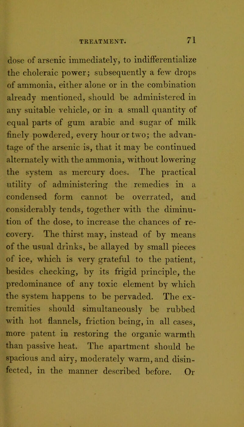 dose of arsenic immediately, to indifferentialize the choleraic power; subsequently a few drops of ammonia, either alone or in the combination already mentioned, should be administered in any suitable vehicle, or in a small quantity of equal parts of gum arabic and sugar of milk finely powdered, every hour or two; the advan- tage of the arsenic is, that it may be continued alternately with the ammonia, without lowering the system as mercury does. The practical utility of administering the remedies in a condensed form cannot be overrated, and considerably tends, together with the diminu- tion of the dose, to increase the chances of re- covery. The thirst may, instead of by means of the usual drinks, be allayed by small pieces of ice, which is very grateful to the patient, besides checking, by its frigid principle, the predominance of any toxic element by which the system happens to be pervaded. The ex- tremities should simultaneously be rubbed with hot flannels, friction being, in all cases, more patent in restoring the organic warmth than passive heat. The apartment should be spacious and airy, moderately warm, and disin- fected, in the manner described before. Or