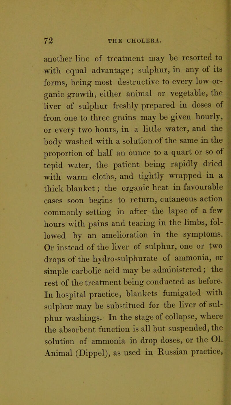 another line of treatment may be resorted to with equal advantage; sulphur, in any of its forms, being most destructive to every low or- ganic growth, either animal or vegetable, the liver of sulphur freshly prepared in doses of from one to three grains may he given hourly, or every two hours, in a little water, and the body washed with a solution of the same in the proportion of half an ounce to a quart or so of tepid water, the patient being rapidly dried with warm cloths, and tightly wrapped in a thick blanket; the organic heat in favourable cases soon begins to return, cutaneous action commonly setting in after the lapse of a few hours with pains and tearing in the limbs, fol- lowed by an amelioration in the symptoms. Or instead of the liver of sulphur, one or two drops of the hydro-sulphurate of ammonia, or simple carbolic acid may be administered; the rest of the treatment being conducted as before. In hospital practice, blankets fumigated with sulphur may he substitued for the liver of sul- phur washings. In the stage of collapse, where the absorbent function is all hut suspended, the solution of ammonia in drop doses, or the 01. Animal (Dippel), as used in Russian practice,
