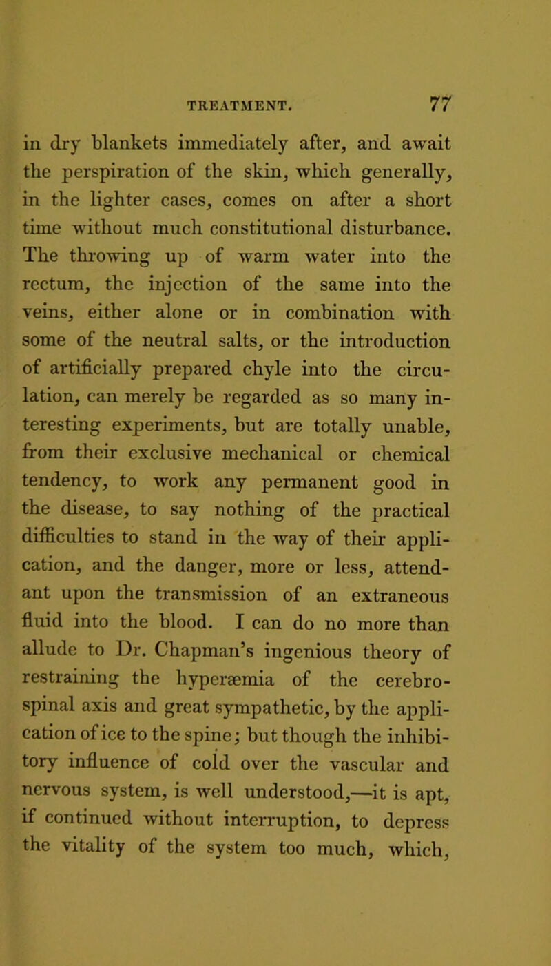 in dry blankets immediately after, and await the perspiration of the skin, which generally, in the lighter cases, comes on after a short time without much constitutional disturbance. The throwing up of warm water into the rectum, the injection of the same into the veins, either alone or in combination with some of the neutral salts, or the introduction of artificially prepared chyle into the circu- lation, can merely be regarded as so many in- teresting experiments, but are totally unable, from their exclusive mechanical or chemical tendency, to work any permanent good in the disease, to say nothing of the practical difficulties to stand in the way of their appli- cation, and the danger, more or less, attend- ant upon the transmission of an extraneous fluid into the blood. I can do no more than allude to Dr. Chapman’s ingenious theory of restraining the hypersemia of the cerebro- spinal axis and great sympathetic, by the appli- cation of ice to the spine; but though the inhibi- tory influence of cold over the vascular and nervous system, is well understood,—it is apt, if continued without interruption, to depress the vitality of the system too much, which,