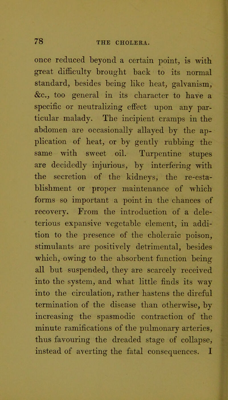 once reduced beyond a certain point, is with great difficulty brought back to its normal standard, besides being like beat, galvanism, &c., too general in its character to have a specific or neutralizing effect upon any par- ticular malady. The incipient cramps in the abdomen are occasionally allayed by the ap- plication of heat, or by gently rubbing the same with sweet oil. Turpentine stupes are decidedly injurious, by interfering with the secretion of the kidneys, the re-esta- blishment or proper maintenance of which forms so important a point in the chances of recovery. From the introduction of a dele- terious expansive vegetable element, in addi- tion to the presence of the choleraic poison, stimulants are positively detrimental, besides which, owing to the absorbent function being all but suspended, they are scarcely received into the system, and what little finds its way into the circulation, rather hastens the direful termination of the disease than otherwise, by increasing the spasmodic contraction of the minute ramifications of the pulmonary arteries, thus favouring the dreaded stage of collapse, instead of averting the fatal consequences. I