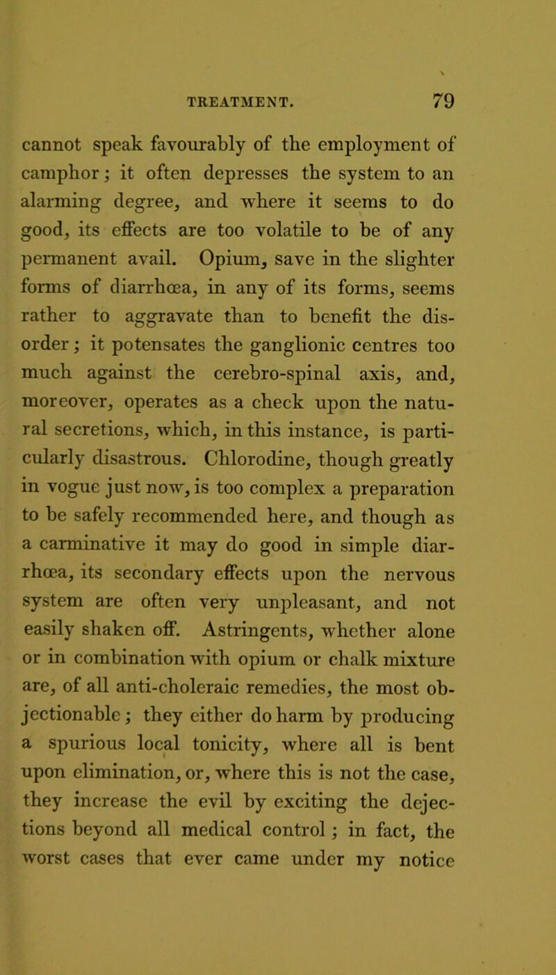 cannot speak favourably of the employment of camphor; it often depresses the system to an alarming degree, and where it seems to do good, its effects are too volatile to be of any permanent avail. Opium, save in the slighter forms of diarrhoea, in any of its forms, seems rather to aggravate than to benefit the dis- order ; it potensates the ganglionic centres too much against the cerebro-spinal axis, and, moreover, operates as a check upon the natu- ral secretions, which, in this instance, is parti- cularly disastrous. Clilorodine, though greatly in vogue just now, is too complex a preparation to be safely recommended here, and though as a carminative it may do good in simple diar- rhoea, its secondary effects upon the nervous system are often very unpleasant, and not easily shaken off. Astringents, whether alone or in combination with opium or chalk mixture are, of all anti-choleraic remedies, the most ob- jectionable ; they either do harm by producing a spurious local tonicity, where all is bent upon elimination, or, where this is not the case, they increase the evil by exciting the dejec- tions beyond all medical control ; in fact, the worst cases that ever came under my notice
