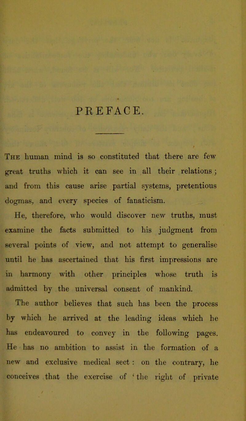 PK E FACE. The human mind is so constituted that there are few great truths which it can see in all their relations; and from this cause arise partial systems, pretentious dogmas, and every species of fanaticism. He, therefore, who would discover new truths, must examine the facts submitted to his judgment from several points of view, and not attempt to generalise until he has ascertained that his first impressions are in harmony with other principles whose truth is admitted by the universal consent of mankind. The author believes that such has been the process by which he arrived at the leading ideas which he has endeavoured to convey in the following pages. He has no ambition to assist in the formation of a new and exclusive medical sect : on the contrary, he conceives that the exercise of * the right of private