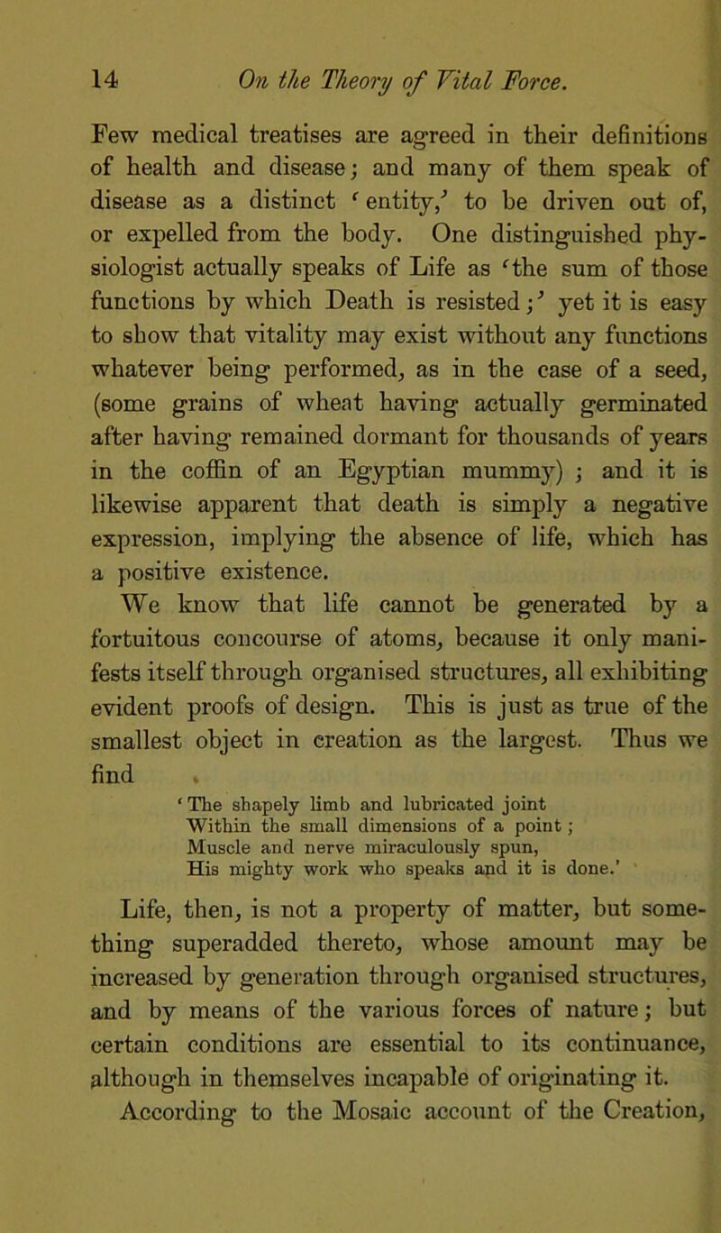 Few medical treatises are agreed in their definitions of health and disease; and many of them speak of disease as a distinct c entity/ to be driven out of, or expelled from the body. One distinguished phy- siologist actually speaks of Life as fthe sum of those functions by which Death is resisted; ’ yet it is easy to show that vitality may exist without any functions whatever being performed, as in the case of a seed, (some grains of wheat having actually germinated after having remained dormant for thousands of years in the coffin of an Egyptian mummy) ; and it is likewise apparent that death is simply a negative expression, implying the absence of life, which has a positive existence. We know that life cannot be generated by a fortuitous concourse of atoms, because it only mani- fests itself through organised structures, all exhibiting evident proofs of design. This is just as true of the smallest object in creation as the largest. Thus we find ‘ The shapely limb and lubricated joint Within the small dimensions of a point ; Muscle and nerve miraculously spun, His mighty work who speaks and it is done.’ Life, then, is not a property of matter, but some- thing superadded thereto, whose amount may be increased by generation through organised structures, and by means of the various forces of nature; but certain conditions are essential to its continuance, although in themselves incapable of originating it. According to the Mosaic account of the Creation,